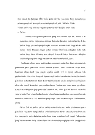 12
akan terjadi dan beberapa faktor risiko pada individu yang sama dapat menyebabkan
peluang yang lebih besar pula akan hasil yang lebih jelek (Saifudin, 2009).
Faktor–faktor yang berisiko dengan kejadian retensio plasenta antara lain :
a. Paritas.
Paritas adalah jumlah persalinan yang telah dialami oleh ibu. Paritas II-III
merupakan paritas paling aman ditinjau dari sudut kematian maternal paritas 1 dan
paritas tinggi (>IV)mempunyai angka kematian maternal lebih tinggi.Risiko pada
paritas I dapat ditangani dengan asuhan obstetric lebih baik ,sedangkan risiko pada
paritas tinggi dapat dikurangi atau dicegah dengan Keluarga Berencana. Sebagian
kehamilan pada paritas tinggi adalah tidak direncanakan (Intan, 2011).
Setelah persalinan sering kali ibu akan mengalami perdarahan Salah satu penyebab
perdarahan pasca persalinan adalah retensio plasenta. Pada kehamilan cukup bulan,
kecepatan aliran darah yang masuk kerahim adalah 450 cc /menit. sehingga bila
perdarahan ini tidak cepat ditangani, dapat mengakibatkan kematian ibu dalam 10-15 menit
persalinan akibat kehabisan darah. Besar kecilnya resiko terkena komplikasi dipengaruhi
oleh usia, jumlah kehamilan yang mudah dialami (paritas) dan jarak waktu persalinan.
Resiko ini dipengaruhi juga pula oleh kesehatan ibu, status gizi dan fasilitas kesehatan
yang tersedia. Pada kehamilan kembar dan kehamilan dengan ketuban yang sangat banyak,
kehamilan lebih dari 5 kali, persalinan yang sangat cepat dan kekurangan kalsium (Intan,
2011).
Paritas 2–3 merupakan paritas paling aman ditinjau dari sudut perdarahaan pasca
persalinan yang dapat mengakibatkan kematian maternal. Paritas satu dan paritas lebih dari
tiga mempunyai angka kejadian perdarahaan pasca persalinan lebih tinggi. Pada paritas
yang rendah (Paritas satu), ketidaksiapan ibu dalam menghadapi persalinan yang pertama
 