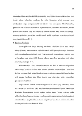 13
merupakan faktor penyabab ketidakmampuan ibu hamil dalam menangani kompikasi yang
terjadi selama kehamilan persalinan dan nifas. Sementara terkait antenatal care,
dihubungkan dengan kesiapan mental dan fisik ibu serta anak selama dalam kehamilan,
persalinan dan nifas akan menurunkan angka morbiditas, mortalitas ibu dan anak, karena
pemeriksaan anternal yang baik dilengkapi fasilitas rujukan bagi kasus resiko tinggi,
terutama perdarahan yang selalu mungkin terjadi setelah persalinan, merupakan antisipasi
atau siaga dini (Intan, 2011).
b. Penolong Persalinan.
Dalam pemilihan tenaga penolong persalinan, keberadaan dukun bayi sebagai
tenaga penolong persalinan tidak dapat dinafikkan. Pencapaian pertolongan persalinan
oleh tenaga kesehatan di wilayah kerja Puskesmas masih jauh dari target nasional yang
di harapkan pada tahun 2000 dimana cakupan peneolong persalinan oleh nakes
seharusnya mencapai 80 %.
Menurut makoto (2007) dalam kebijakan Ibu dan Anak di Indonesia menjelaskan
bahwa tempat kelahiran sebagian besar dirumah jauh lebih tinggi dari pada kelahiran di
fasilitas kesehatan. Pada setiap Dinas Kesehatan, pertolongan saat melahirkan dilakukan
oleh petugas kesehatan dan dukun terlatih yang dilaporkan untuk menentukan
pencapaian setiap tahun.
Angka tersebut tidaklah mampu menggambarkan kondisi yang sebenarnya dalam
arti, proses dari mulai rasa sakit persalinan dan pemotongan tali pusat. Jika tenaga
kesehatan bersama-sama dengan dukun terlibat dalam proses tersebut maka
diklasifikasikan sebagai pertolongan persalinan oleh tenaga kesehatan. Sebaliknya dapat
dikatakan bahwa pengklasifikasian dukun hanya terjadi jika dukun tersebut melakukan
seluruh proses sendirian (Saifudin, 2009).
 