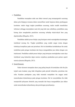 14
c. Pendidikan.
Pendidikan merupakan salah satu faktor internal yang mempengaruhi seseorang
dalam pola hidupnya terutama dalam memotifitasi untuk berperan dalam pembanguan
kesehatan. makin tinggi tingkat pendidikan seseorang, makin mudah menafsirkan
informasi sehingga menciptakan suatu hal yang baik atau sebaliknya, pendidikan yang
kurang akan menghambat penafsiran seseorang terhadap obyek-obyek baru yang
diperkenalkan (Blogerku, 2013).
Pendidikan adalah proses belajar yang bertujuan untuk meningkatkan kematangan
intelektual seorang ibu. Tingkat pendidikan yang rendah sangat rentan dengan
timbulnya komplikasi pada saat persalinan. Hal ini disebabkan ketidaktahuan ibu untuk
melahirkan pada petugas kesehatan dan hanya mengandalkan jasa dukun dengan cara
tradisiaonal. Pendidikan adalah proses belajar yang bertujuan meningkatkan suatu daya
intelektual yang kehamilan dapat memicu terjadinya pendarahan post partum seperti
retensio plasenta (Blogerku, 2013).
d. Sosial Ekonomi.
Faktor ekonomi merupakan dasar yang paling banyak di kemukakan oleh ibu jika
terjadi suatu keadaan yang tidak diinginkan pada periode kehamilan, persalinan dan
nifas. Keadaan pendapatan yang tidak memadai menjadikan ibu enggan untuk
memeriksakan kehamilannya pada petugas kesehatan. Hal ini menyebabkan ibu tidak
memperoleh pelayanan obstetrik yang memedai dan hanya mengandalkan jasa dukun
untuk memeriksakan kehamilannya dan pertolongan persalinannya.
 