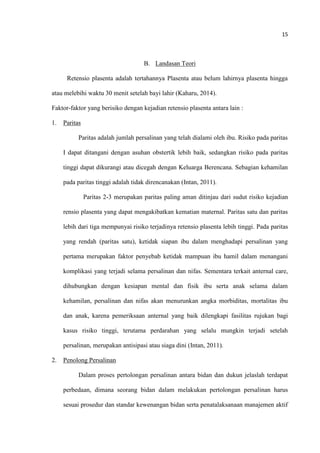 15
B. Landasan Teori
Retensio plasenta adalah tertahannya Plasenta atau belum lahirnya plasenta hingga
atau melebihi waktu 30 menit setelah bayi lahir (Kaharu, 2014).
Faktor-faktor yang berisiko dengan kejadian retensio plasenta antara lain :
1. Paritas
Paritas adalah jumlah persalinan yang telah dialami oleh ibu. Risiko pada paritas
I dapat ditangani dengan asuhan obstertik lebih baik, sedangkan risiko pada paritas
tinggi dapat dikurangi atau dicegah dengan Keluarga Berencana. Sebagian kehamilan
pada paritas tinggi adalah tidak direncanakan (Intan, 2011).
Paritas 2-3 merupakan paritas paling aman ditinjau dari sudut risiko kejadian
rensio plasenta yang dapat mengakibatkan kematian maternal. Paritas satu dan paritas
lebih dari tiga mempunyai risiko terjadinya retensio plasenta lebih tinggi. Pada paritas
yang rendah (paritas satu), ketidak siapan ibu dalam menghadapi persalinan yang
pertama merupakan faktor penyebab ketidak mampuan ibu hamil dalam menangani
komplikasi yang terjadi selama persalinan dan nifas. Sementara terkait anternal care,
dihubungkan dengan kesiapan mental dan fisik ibu serta anak selama dalam
kehamilan, persalinan dan nifas akan menurunkan angka morbiditas, mortalitas ibu
dan anak, karena pemeriksaan anternal yang baik dilengkapi fasilitas rujukan bagi
kasus risiko tinggi, terutama perdarahan yang selalu mungkin terjadi setelah
persalinan, merupakan antisipasi atau siaga dini (Intan, 2011).
2. Penolong Persalinan
Dalam proses pertolongan persalinan antara bidan dan dukun jelaslah terdapat
perbedaan, dimana seorang bidan dalam melakukan pertolongan persalinan harus
sesuai prosedur dan standar kewenangan bidan serta penatalaksanaan manajemen aktif
 