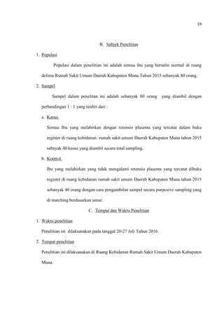 19
B. Subjek Penelitian
1. Populasi
Populasi dalam penelitian ini adalah semua ibu yang bersalin normal di ruang
delima Rumah Sakit Umum Daerah Kabupaten Muna Tahun 2015 sebanyak 80 orang.
2. Sampel
Sampel dalam penelitan ini adalah sebanyak 80 orang yang diambil dengan
perbandingan 1 : 1 yang terdiri dari :
a. Kasus.
Semua Ibu yang melahirkan dengan retensio plasenta yang tercatat dalam buku
register di ruang kebidanan rumah sakit umum Daerah Kabupaten Muna tahun 2015
sebayak 40 kasus yang diambil secara total sampling.
b. Kontrol.
Ibu yang melahirkan yang tidak mengalami retensio plasenta yang tercatat dibuku
register di ruang kebidanan rumah sakit umum Daerah Kabupaten Muna tahun 2015
sebanyak 40 orang dengan cara pengambilan sampel secara purposive sampling yang
di matching berdasarkan umur.
C. Tempat dan Waktu Penelitian
1. Waktu penelitian
Penelitian ini dilaksanakan pada tanggal 20-27 Juli Tahun 2016.
2. Tempat penelitian
Penelitian ini dilaksanakan di Ruang Kebidanan Rumah Sakit Umum Daerah Kabupaten
Muna.
 
