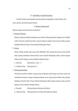 20
D. Identifikasi Variabel Penelitian
Variabel terikat yaitu kejadian retensio plasenta sedangkan variabel bebas yaitu
umur, paritas, dan penolong persalinan.
E. Defenisi Operasional
Defenisi Operasional dan Kriteria Obyektif :
1. Retensio Plasenta
Retensio plasenta adalah tertahannya atau belum lahirnya plasenta hingga atau melebihi
waktu 30 menit setelah bayi lahir menurut diagnosis dokter dan tercatat di buku register
kebidanan Rumah Sakit Umum Daerah Kabupaten Muna.
2. Paritas
Paritas adalah jumlah anak yang telah dilahirkan oleh seorang ibu yang tercatat dalam
buku register kebidanan Rumah Sakit Umum Daerah Kabupaten Muna, diukur dengan
skala nominal, dengan criteria objektif sebagai berikut :
a. Berisiko : Bila paritas 1 atau > 3
b. Tidak berisiko : Bila paritas 2-3
3. Penolong persalinan
Penolong persalinan adalah seorang yang melakukan pertolongan persalinan pada saat
melahirkan dirumah, ataupun ditempat praktek sesuai yang tercatat dalam buku register
kebidanan Rumah Sakit Umum Daerah Kabupaten Muna diukur dengan skala nominal
dengan criteria objektif sebagai berikut :
a. Berisiko : Bila persalinan ditolong oleh dukun
b. Tidak berisiko : Bila persalinan di tolong oleh bidan dan dokter
 