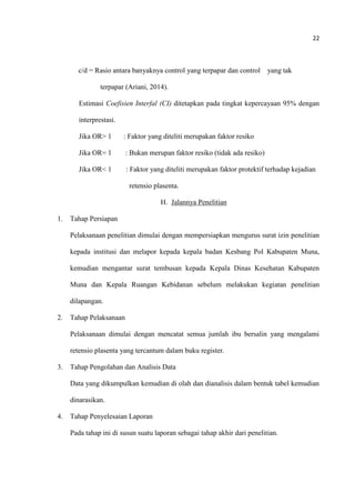 22
c/d = Rasio antara banyaknya control yang terpapar dan control yang tak
terpapar (Ariani, 2014).
Estimasi Coefisien Interfal (CI) ditetapkan pada tingkat kepercayaan 95% dengan
interprestasi.
Jika OR> 1 : Faktor yang diteliti merupakan faktor resiko
Jika OR= 1 : Bukan merupan faktor resiko (tidak ada resiko)
Jika OR< 1 : Faktor yang diteliti merupakan faktor protektif terhadap kejadian
retensio plasenta.
H. Jalannya Penelitian
1. Tahap Persiapan
Pelaksanaan penelitian dimulai dengan mempersiapkan mengurus surat izin penelitian
kepada institusi dan melapor kepada kepala badan Kesbang Pol Kabupaten Muna,
kemudian mengantar surat tembusan kepada Kepala Dinas Kesehatan Kabupaten
Muna dan Kepala Ruangan Kebidanan sebelum melakukan kegiatan penelitian
dilapangan.
2. Tahap Pelaksanaan
Pelaksanaan dimulai dengan mencatat semua jumlah ibu bersalin yang mengalami
retensio plasenta yang tercantum dalam buku register.
3. Tahap Pengolahan dan Analisis Data
Data yang dikumpulkan kemudian di olah dan dianalisis dalam bentuk tabel kemudian
dinarasikan.
4. Tahap Penyelesaian Laporan
Pada tahap ini di susun suatu laporan sebagai tahap akhir dari penelitian.
 