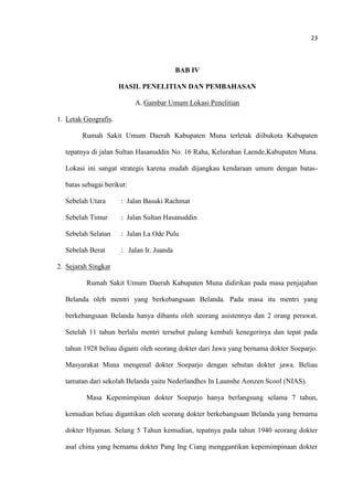23
BAB IV
HASIL PENELITIAN DAN PEMBAHASAN
A. Gambar Umum Lokasi Penelitian
1. Letak Geografis.
Rumah Sakit Umum Daerah Kabupaten Muna terletak diibukota Kabupaten
tepatnya di jalan Sultan Hasanuddin No. 16 Raha, Kelurahan Laende,Kabupaten Muna.
Lokasi ini sangat strategis karena mudah dijangkau kendaraan umum dengan batas-
batas sebagai berikut:
Sebelah Utara : Jalan Basuki Rachmat
Sebelah Timur : Jalan Sultan Hasanuddin
Sebelah Selatan : Jalan La Ode Pulu
Sebelah Berat : Jalan Ir. Juanda
2. Sejarah Singkat
Rumah Sakit Umum Daerah Kabupaten Muna didirikan pada masa penjajahan
Belanda oleh mentri yang berkebangsaan Belanda. Pada masa itu mentri yang
berkebangsaan Belanda hanya dibantu oleh seorang asistennya dan 2 orang perawat.
Setelah 11 tahun berlalu mentri tersebut pulang kembali kenegerinya dan tepat pada
tahun 1928 beliau diganti oleh seorang dokter dari Jawa yang bernama dokter Soeparjo.
Masyarakat Muna mengenal dokter Soeparjo dengan sebutan dokter jawa. Beliau
tamatan dari sekolah Belanda yaitu Nederlandhes In Launshe Aonzen Scool (NIAS).
Masa Kepemimpinan dokter Soeparjo hanya berlangsung selama 7 tahun,
kemudian beliau digantikan oleh seorang dokter berkebangsaan Belanda yang bernama
dokter Hyaman. Selang 5 Tahun kemudian, tepatnya pada tahun 1940 seorang dokter
asal china yang bernama dokter Pang Ing Ciang menggantikan kepemimpinaan dokter
 
