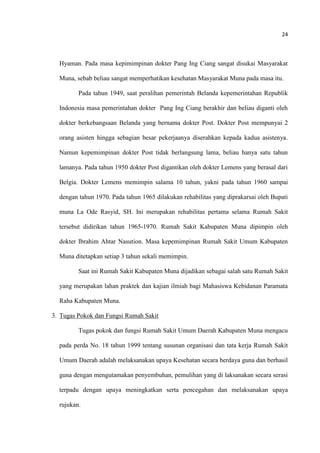 24
Hyaman. Pada masa kepimimpinan dokter Pang Ing Ciang sangat disukai Masyarakat
Muna, sebab beliau sangat memperhatikan kesehatan Masyarakat Muna pada masa itu.
Pada tahun 1949, saat peralihan pemerintah Belanda kepemerintahan Republik
Indonesia masa pemerintahan dokter Pang Ing Ciang berakhir dan beliau diganti oleh
dokter berkebangsaan Belanda yang bernama dokter Post. Dokter Post mempunyai 2
orang asisten hingga sebagian besar pekerjaanya diserahkan kepada kadua asistenya.
Namun kepemimpinan dokter Post tidak berlangsung lama, beliau hanya satu tahun
lamanya. Pada tahun 1950 dokter Post digantikan oleh dokter Lemens yang berasal dari
Belgia. Dokter Lemens memimpin salama 10 tahun, yakni pada tahun 1960 sampai
dengan tahun 1970. Pada tahun 1965 dilakukan rehabilitas yang diprakarsai oleh Bupati
muna La Ode Rasyid, SH. Ini merupakan rehabilitas pertama selama Rumah Sakit
tersebut didirikan tahun 1965-1970. Rumah Sakit Kabupaten Muna dipimpin oleh
dokter Ibrahim Ahtar Nasution. Masa kepemimpinan Rumah Sakit Umum Kabupaten
Muna ditetapkan setiap 3 tahun sekali memimpin.
Saat ini Rumah Sakit Kabupaten Muna dijadikan sebagai salah satu Rumah Sakit
yang merupakan lahan praktek dan kajian ilmiah bagi Mahasiswa Kebidanan Paramata
Raha Kabupaten Muna.
3. Tugas Pokok dan Fungsi Rumah Sakit
Tugas pokok dan fungsi Rumah Sakit Umum Daerah Kabupaten Muna mengacu
pada perda No. 18 tahun 1999 tentang susunan organisasi dan tata kerja Rumah Sakit
Umum Daerah adalah melaksanakan upaya Kesehatan secara berdaya guna dan berhasil
guna dengan mengutamakan penyembuhan, pemulihan yang di laksanakan secara serasi
terpadu dengan upaya meningkatkan serta pencegahan dan melaksanakan upaya
rujukan.
 