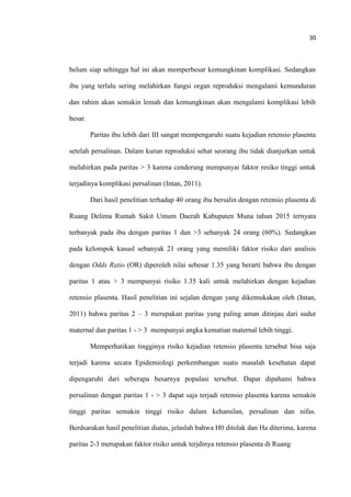 30
belum siap sehingga hal ini akan memperbesar kemungkinan komplikasi. Sedangkan
ibu yang terlalu sering melahirkan fungsi organ reproduksi mengalami kemunduran
dan rahim akan semakin lemah dan kemungkinan akan mengalami komplikasi lebih
besar.
Paritas ibu lebih dari III sangat mempengaruhi suatu kejadian retensio plasenta
setelah persalinan. Dalam kurun reproduksi sehat seorang ibu tidak dianjurkan untuk
melahirkan pada paritas > 3 karena cenderung mempunyai faktor resiko tinggi untuk
terjadinya komplikasi persalinan (Intan, 2011).
Dari hasil penelitian terhadap 40 orang ibu bersalin dengan retensio plasenta di
Ruang Delima Rumah Sakit Umum Daerah Kabupaten Muna tahun 2015 ternyata
terbanyak pada ibu dengan paritas 1 dan >3 sebanyak 24 orang (60%). Sedangkan
pada kelompok kasusl sebanyak 21 orang yang memiliki faktor risiko dari analisis
dengan Odds Ratio (OR) diperoleh nilai sebesar 1.35 yang berarti bahwa ibu dengan
paritas 1 atau > 3 mempunyai risiko 1.35 kali untuk melahirkan dengan kejadian
retensio plasenta. Hasil penelitian ini sejalan dengan yang dikemukakan oleh (Intan,
2011) bahwa paritas 2 – 3 merupakan paritas yang paling aman ditinjau dari sudut
maternal dan paritas 1 - > 3 mempunyai angka kematian maternal lebih tinggi.
Memperhatikan tingginya risiko kejadian retensio plasenta tersebut bisa saja
terjadi karena secara Epidemiologi perkembangan suatu masalah kesehatan dapat
dipengaruhi dari seberapa besarnya populasi tersebut. Dapat dipahami bahwa
persalinan dengan paritas 1 - > 3 dapat saja terjadi retensio plasenta karena semakin
tinggi paritas semakin tinggi risiko dalam kehamilan, persalinan dan nifas.
Berdsarakan hasil penelitian diatas, jelaslah bahwa H0 ditolak dan Ha diterima, karena
paritas 2-3 merupakan faktor risiko untuk terjdinya retensio plasenta di Ruang
 