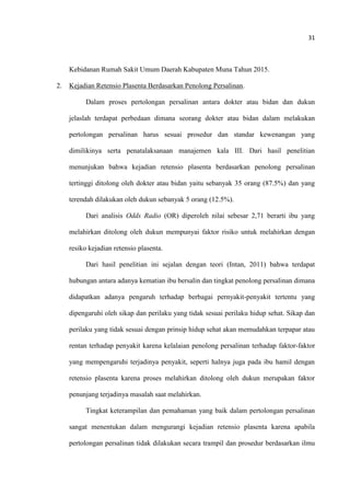 31
Kebidanan Rumah Sakit Umum Daerah Kabupaten Muna Tahun 2015.
2. Kejadian Retensio Plasenta Berdasarkan Penolong Persalinan.
Dalam proses pertolongan persalinan antara dokter atau bidan dan dukun
jelaslah terdapat perbedaan dimana seorang dokter atau bidan dalam melakukan
pertolongan persalinan harus sesuai prosedur dan standar kewenangan yang
dimilikinya serta penatalaksanaan manajemen kala III. Dari hasil penelitian
menunjukan bahwa kejadian retensio plasenta berdasarkan penolong persalinan
tertinggi ditolong oleh dokter atau bidan yaitu sebanyak 35 orang (87.5%) dan yang
terendah dilakukan oleh dukun sebanyak 5 orang (12.5%).
Dari analisis Odds Radio (OR) diperoleh nilai sebesar 2,71 berarti ibu yang
melahirkan ditolong oleh dukun mempunyai faktor risiko untuk melahirkan dengan
resiko kejadian retensio plasenta.
Dari hasil penelitian ini sejalan dengan teori (Intan, 2011) bahwa terdapat
hubungan antara adanya kematian ibu bersalin dan tingkat penolong persalinan dimana
didapatkan adanya pengaruh terhadap berbagai pernyakit-penyakit tertentu yang
dipengaruhi oleh sikap dan perilaku yang tidak sesuai perilaku hidup sehat. Sikap dan
perilaku yang tidak sesuai dengan prinsip hidup sehat akan memudahkan terpapar atau
rentan terhadap penyakit karena kelalaian penolong persalinan terhadap faktor-faktor
yang mempengaruhi terjadinya penyakit, seperti halnya juga pada ibu hamil dengan
retensio plasenta karena proses melahirkan ditolong oleh dukun merupakan faktor
penunjang terjadinya masalah saat melahirkan.
Tingkat keterampilan dan pemahaman yang baik dalam pertolongan persalinan
sangat menentukan dalam mengurangi kejadian retensio plasenta karena apabila
pertolongan persalinan tidak dilakukan secara trampil dan prosedur berdasarkan ilmu
 