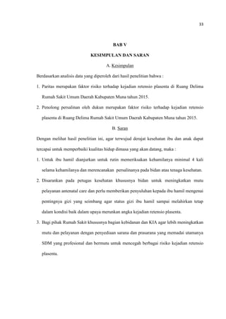 33
BAB V
KESIMPULAN DAN SARAN
A. Kesimpulan
Berdasarkan analisis data yang diperoleh dari hasil penelitian bahwa :
1. Paritas merupakan faktor risiko terhadap kejadian retensio plasenta di Ruang Delima
Rumah Sakit Umum Daerah Kabupaten Muna tahun 2015.
2. Penolong persalinan oleh dukun merupakan faktor risiko terhadap kejadian retensio
plasenta di Ruang Delima Rumah Sakit Umum Daerah Kabupaten Muna tahun 2015.
B. Saran
Dengan melihat hasil penelitian ini, agar terwujud derajat kesehatan ibu dan anak dapat
tercapai untuk memperbaiki kualitas hidup dimasa yang akan datang, maka :
1. Untuk ibu hamil dianjurkan untuk rutin memeriksakan kehamilanya minimal 4 kali
selama kehamilanya dan merencanakan persalinanya pada bidan atau tenaga kesehatan.
2. Disarankan pada petugas kesehatan khususnya bidan untuk meningkatkan mutu
pelayanan antenatal care dan perlu memberikan penyuluhan kepada ibu hamil mengenai
pentingnya gizi yang seimbang agar status gizi ibu hamil sampai melahirkan tetap
dalam kondisi baik dalam upaya merunkan angka kejadian retensio plasenta.
3. Bagi pihak Rumah Sakit khususnya bagian kebidanan dan KIA agar lebih meningkatkan
mutu dan pelayanan dengan penyediaan sarana dan prasarana yang memadai utamanya
SDM yang profesional dan bermutu untuk mencegah berbagai risiko kejadian retensio
plasenta.
 