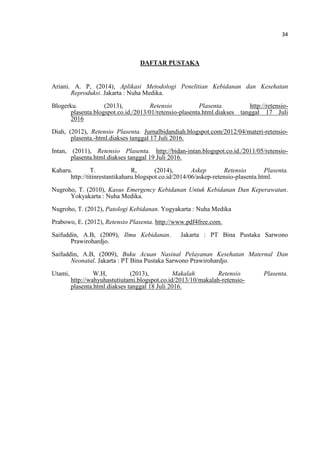 34
DAFTAR PUSTAKA
Ariani. A. P, (2014), Aplikasi Metodologi Penelitian Kebidanan dan Kesehatan
Reproduksi. Jakarta : Nuha Medika.
Blogerku. (2013), Retensio Plasenta. http://retensio-
plasenta.blogspot.co.id./2013/01/retensio-plasenta.html.diakses tanggal 17 Juli
2016
Diah, (2012), Retensio Plasenta. Jurnalbidandiah.blogspot.com/2012/04/materi-retensio-
plasenta.-html.diakses tanggal 17 Juli 2016.
Intan, (2011), Retensio Plasenta. http://bidan-intan.blogspot.co.id./2011/05/retensio-
plasenta.html.diakses tanggal 19 Juli 2016.
Kaharu. T. R, (2014), Askep Retensio Plasenta.
http://titinrestantikaharu.blogspot.co.id/2014/06/askep-retensio-plasenta.html.
Nugroho, T. (2010), Kasus Emergency Kebidanan Untuk Kebidanan Dan Keperawatan.
Yokyakarta : Nuha Medika.
Nugroho, T. (2012), Patologi Kebidanan. Yogyakarta : Nuha Medika
Prabowo, E. (2012), Retensio Plasenta. http://www.pdf4free.com.
Saifuddin, A.B, (2009), Ilmu Kebidanan. Jakarta : PT Bina Pustaka Sarwono
Prawirohardjo.
Saifuddin, A.B, (2009), Buku Acuan Nasinal Pelayanan Kesehatan Maternal Dan
Neonatal. Jakarta : PT Bina Pustaka Sarwono Prawirohardjo.
Utami, W.H, (2013), Makalah Retensio Plasenta.
http://wahyuhastutiutami.blogspot.co.id/2013/10/makalah-retensio-
plasenta.html.diakses tanggal 18 Juli 2016.
 