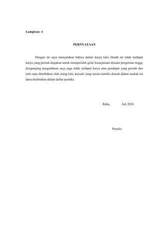 39
Lampiran 4
PERNYATAAN
Dengan ini saya menyatakan bahwa dalam karya tulis ilmiah ini tidak terdapat
karya yang pernah diajukan untuk memperoleh gelar kesarjanaan disuatu perguruan tinggi,
disepanjang pengetahuan saya juga tidak terdapat karya atau pendapat yang pernah dan
tulis atau diterbitkan oleh orang lain, kecuali yang secara tertulis diacuh dalam naskah ini
dana disebutkan dalam daftar pustaka.
Raha, Juli 2016
Penulis
 