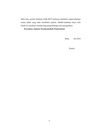 vi
Akhir kata, penulis berharap Allah SWT berkenan membalas segala kebaikan
semua pihak yang telah membantu penulis. Mudah-mudahan karya tulis
ilmiah ini membawa manfaat bagi pengembangan ilmu pengetahuan.
Wassalamu Alaikum Warahmatullahi Wabarakatuh
Raha, Juli 2016
Penulis
 