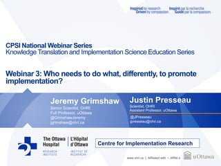 www.ohri.ca | Affiliated with • Affilié à
CPSI National Webinar Series
Knowledge Translation and Implementation Science Education Series
Webinar 3: Who needs to do what, differently, to promote
implementation?
Justin Presseau
Scientist, OHRI
Assistant Professor, uOttawa
@JPresseau
jpresseau@ohri.ca
Jeremy Grimshaw
Senior Scientist, OHRI
Full Professor, uOttawa
@GrimshawJeremy
jgrimshaw@ohri.ca
Centre for Implementation Research
 