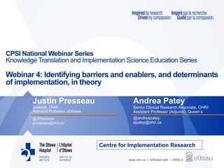 www.ohri.ca | Affiliated with • Affilié à
CPSI National Webinar Series
Knowledge Translation and Implementation Science Education Series
Webinar 4: Identifying barriers and enablers, and determinants
of implementation, in theory
Justin Presseau
Scientist, OHRI
Assistant Professor, uOttawa
@JPresseau
jpresseau@ohri.ca
Andrea Patey
Senior Clinical Research Associate, OHRI
Assistant Professor (Adjunct), Queen’s
@andreapatey
apatey@ohri.ca
Centre for Implementation Research
 