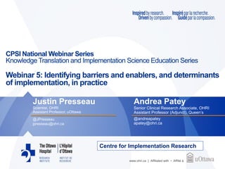 www.ohri.ca | Affiliated with • Affilié à
CPSI National Webinar Series
Knowledge Translation and Implementation Science Education Series
Webinar 5: Identifying barriers and enablers, and determinants
of implementation, in practice
Justin Presseau
Scientist, OHRI
Assistant Professor, uOttawa
@JPresseau
jpresseau@ohri.ca
Andrea Patey
Senior Clinical Research Associate, OHRI
Assistant Professor (Adjunct), Queen’s
@andreapatey
apatey@ohri.ca
Centre for Implementation Research
 
