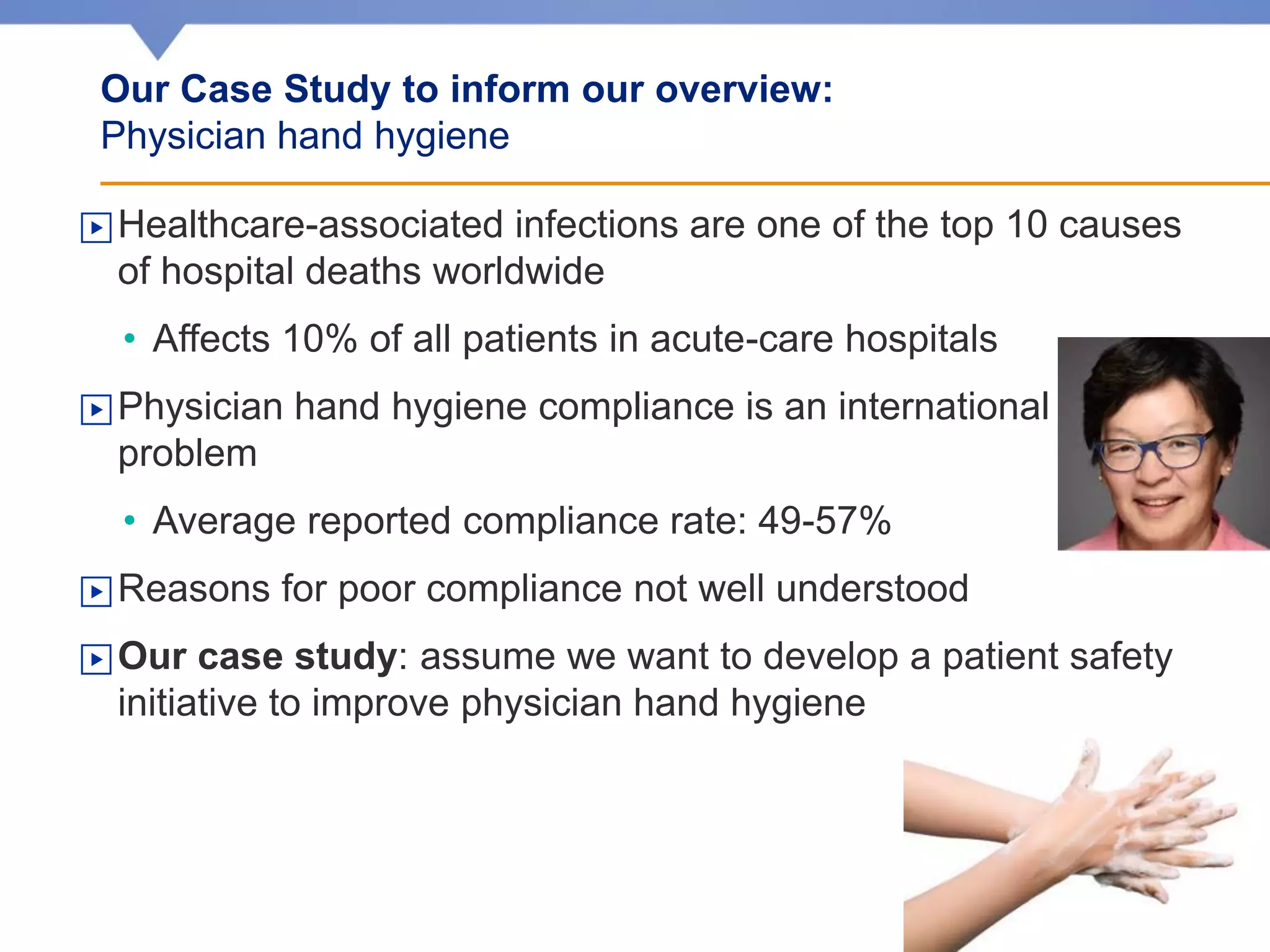 ▶Healthcare-associated infections are one of the top 10 causes
of hospital deaths worldwide
• Affects 10% of all patients in acute-care hospitals
▶Physician hand hygiene compliance is an international
problem
• Average reported compliance rate: 49-57%
▶Reasons for poor compliance not well understood
▶Our case study: assume we want to develop a patient safety
initiative to improve physician hand hygiene
Our Case Study to inform our overview:
Physician hand hygiene
 