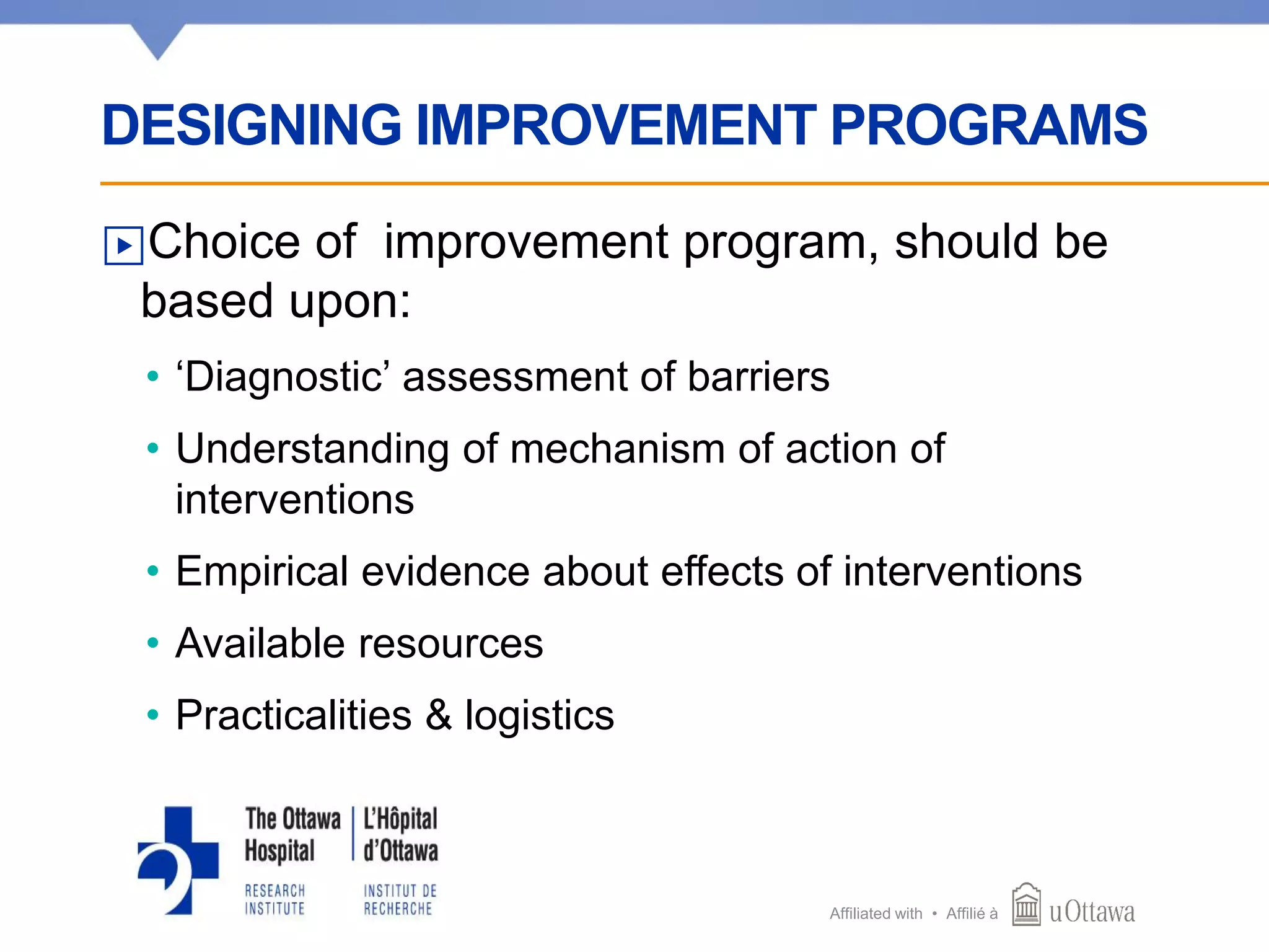 Affiliated with • Affilié à
▶Choice of improvement program, should be
based upon:
• ‘Diagnostic’ assessment of barriers
• Understanding of mechanism of action of
interventions
• Empirical evidence about effects of interventions
• Available resources
• Practicalities & logistics
DESIGNING IMPROVEMENT PROGRAMS
 