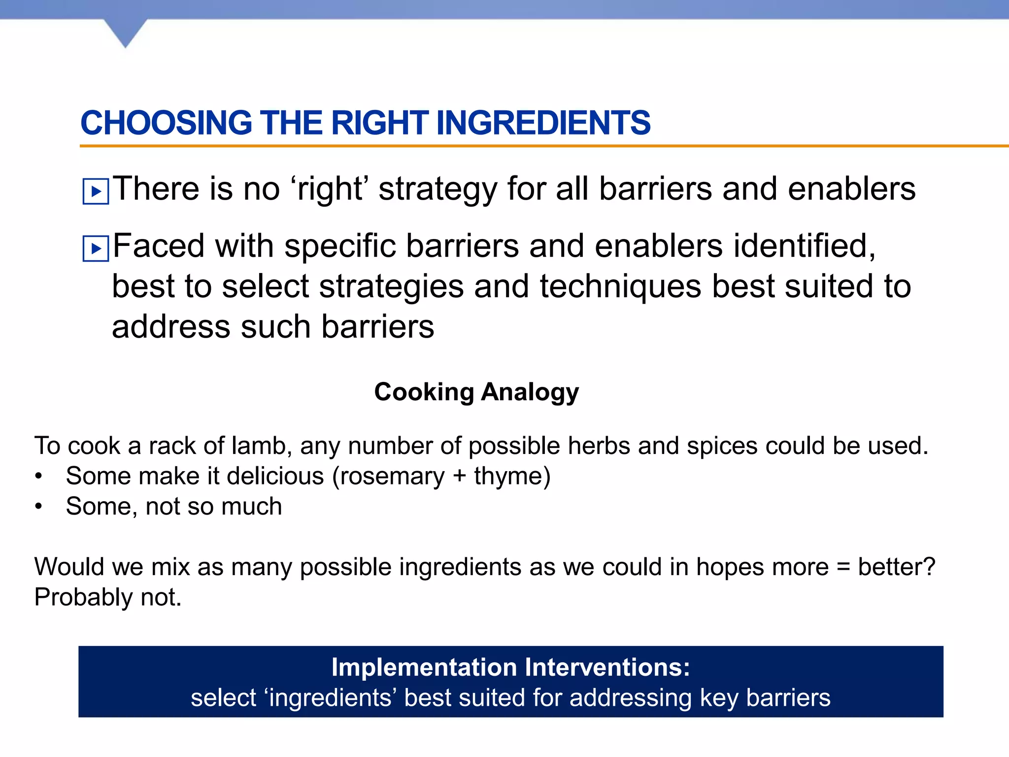 CHOOSING THE RIGHT INGREDIENTS
▶There is no ‘right’ strategy for all barriers and enablers
▶Faced with specific barriers and enablers identified,
best to select strategies and techniques best suited to
address such barriers
Cooking Analogy
To cook a rack of lamb, any number of possible herbs and spices could be used.
• Some make it delicious (rosemary + thyme)
• Some, not so much
Would we mix as many possible ingredients as we could in hopes more = better?
Probably not.
Implementation Interventions:
select ‘ingredients’ best suited for addressing key barriers
 