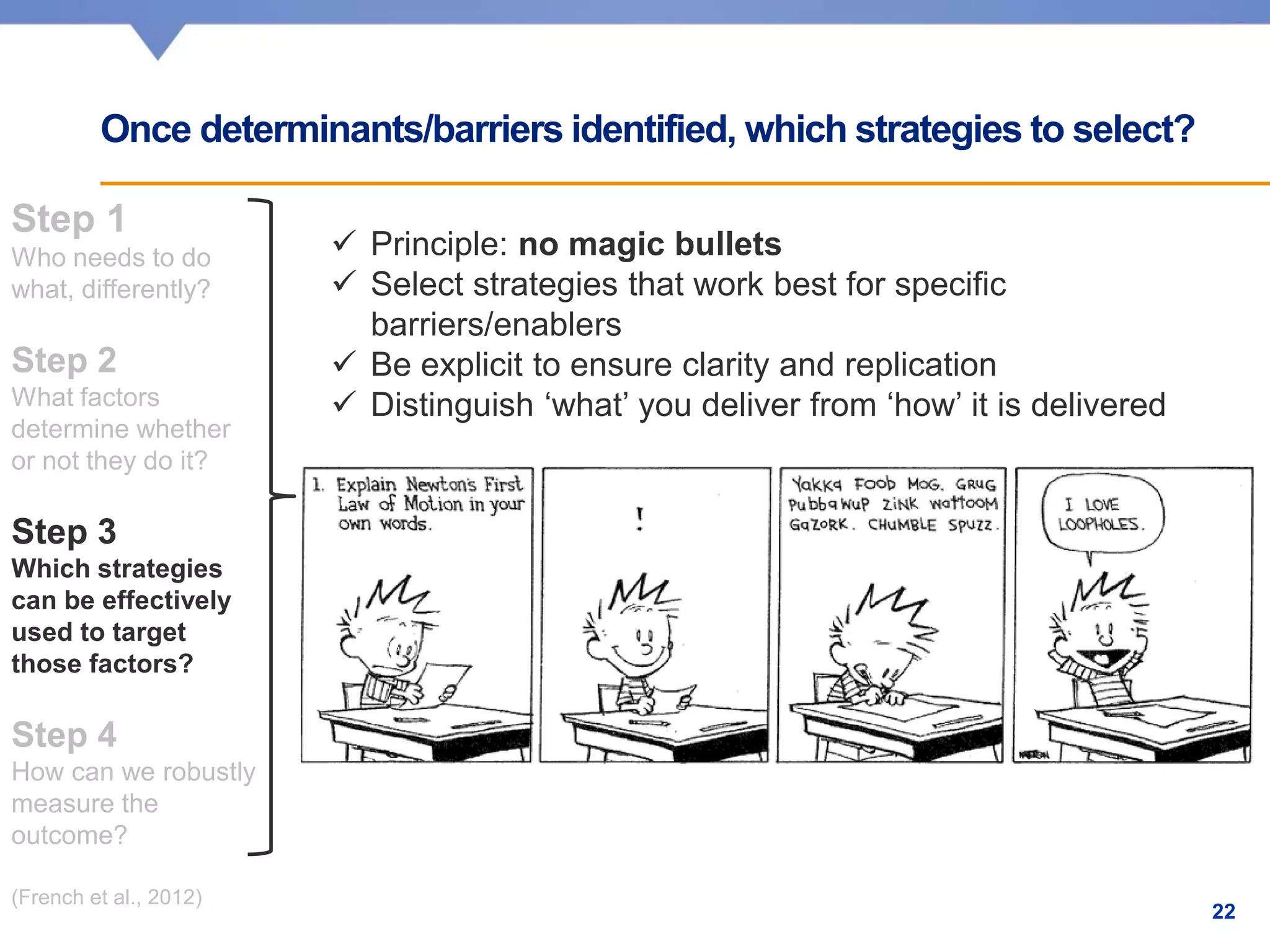 Step 1
Who needs to do
what, differently?
Step 2
What factors
determine whether
or not they do it?
Step 3
Which strategies
can be effectively
used to target
those factors?
Step 4
How can we robustly
measure the
outcome?
(French et al., 2012)
Once determinants/barriers identified, which strategies to select?
✓ Principle: no magic bullets
✓ Select strategies that work best for specific
barriers/enablers
✓ Be explicit to ensure clarity and replication
✓ Distinguish ‘what’ you deliver from ‘how’ it is delivered
22
 