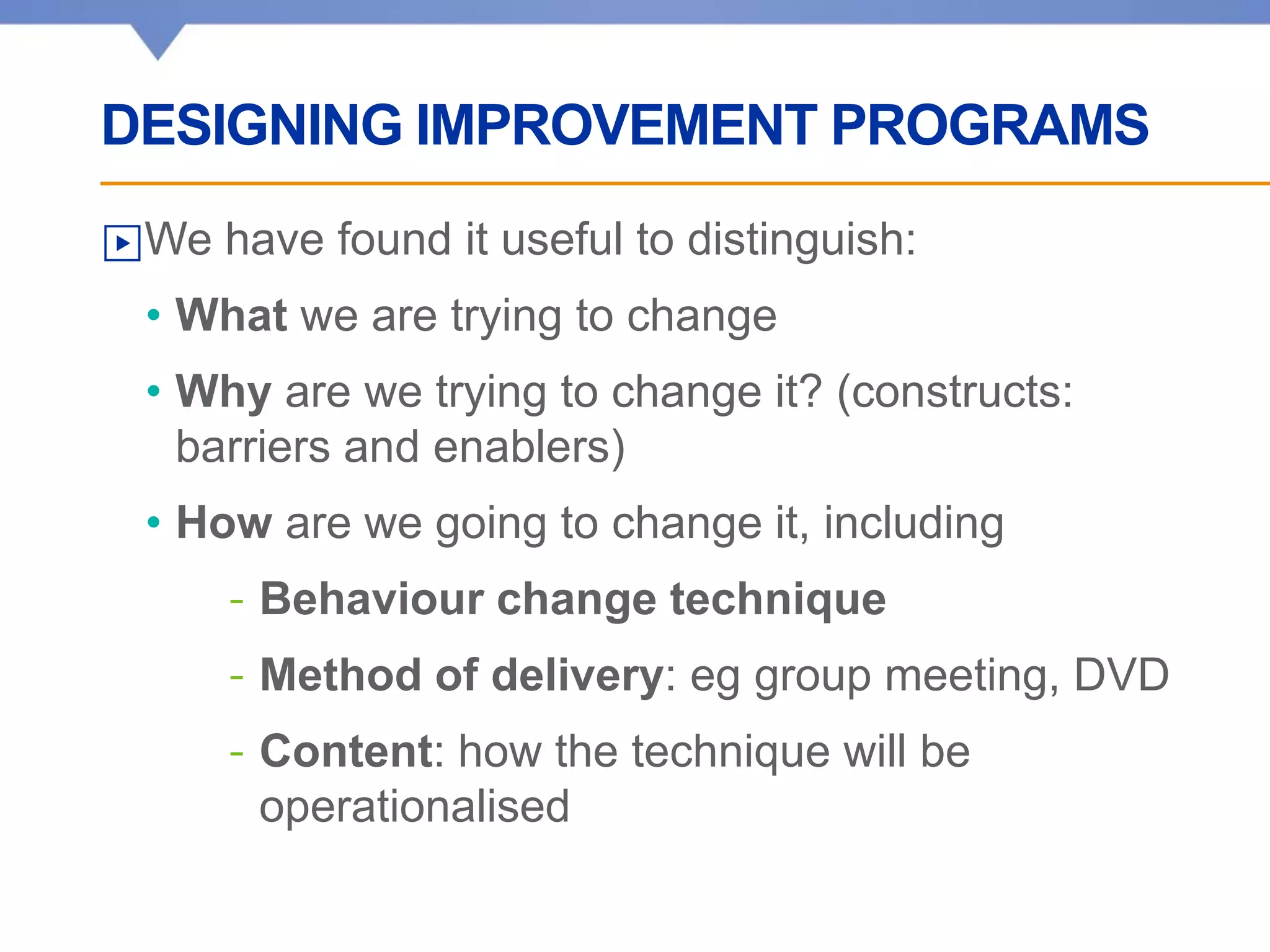DESIGNING IMPROVEMENT PROGRAMS
▶We have found it useful to distinguish:
• What we are trying to change
• Why are we trying to change it? (constructs:
barriers and enablers)
• How are we going to change it, including
- Behaviour change technique
- Method of delivery: eg group meeting, DVD
- Content: how the technique will be
operationalised
 