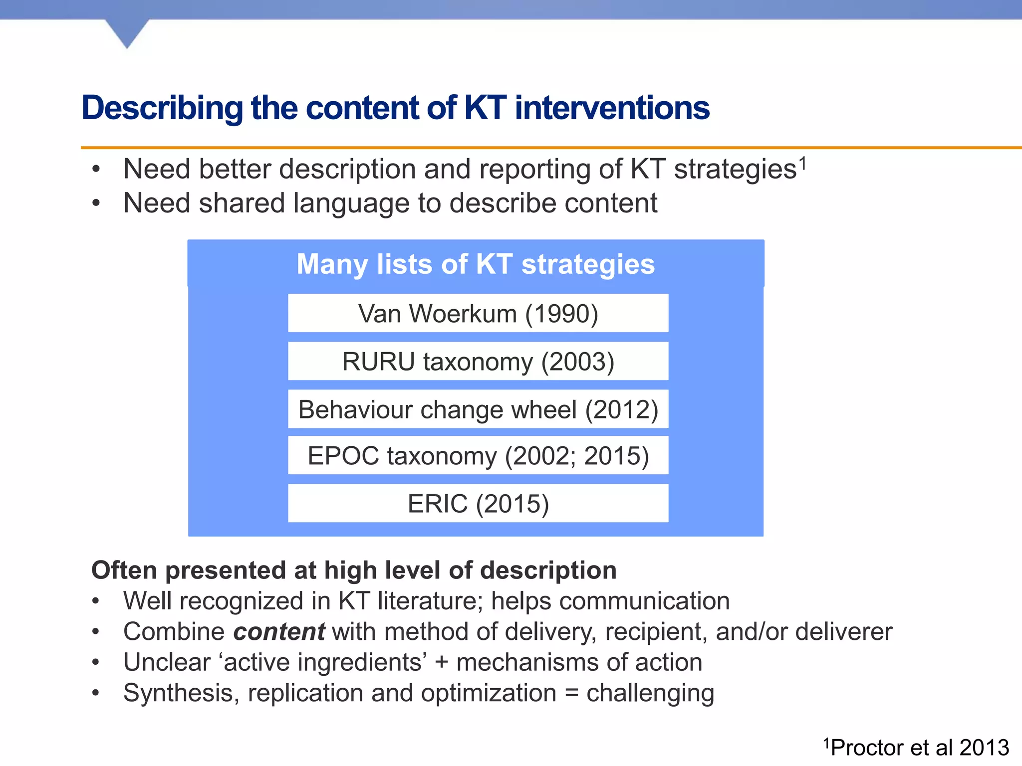 Describing the content of KT interventions
• Need better description and reporting of KT strategies1
• Need shared language to describe content
1Proctor et al 2013
Often presented at high level of description
• Well recognized in KT literature; helps communication
• Combine content with method of delivery, recipient, and/or deliverer
• Unclear ‘active ingredients’ + mechanisms of action
• Synthesis, replication and optimization = challenging
Van Woerkum (1990)
RURU taxonomy (2003)
ERIC (2015)
Behaviour change wheel (2012)
EPOC taxonomy (2002; 2015)
Many lists of KT strategies
 