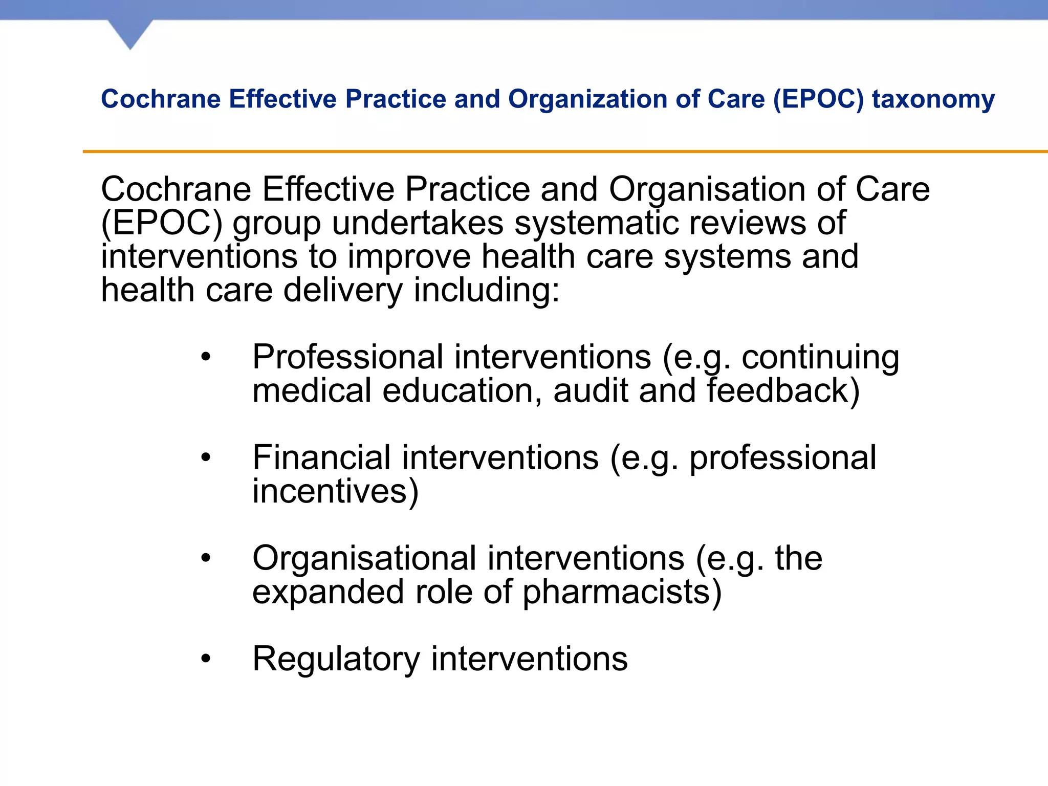 Cochrane Effective Practice and Organization of Care (EPOC) taxonomy
Cochrane Effective Practice and Organisation of Care
(EPOC) group undertakes systematic reviews of
interventions to improve health care systems and
health care delivery including:
• Professional interventions (e.g. continuing
medical education, audit and feedback)
• Financial interventions (e.g. professional
incentives)
• Organisational interventions (e.g. the
expanded role of pharmacists)
• Regulatory interventions
 