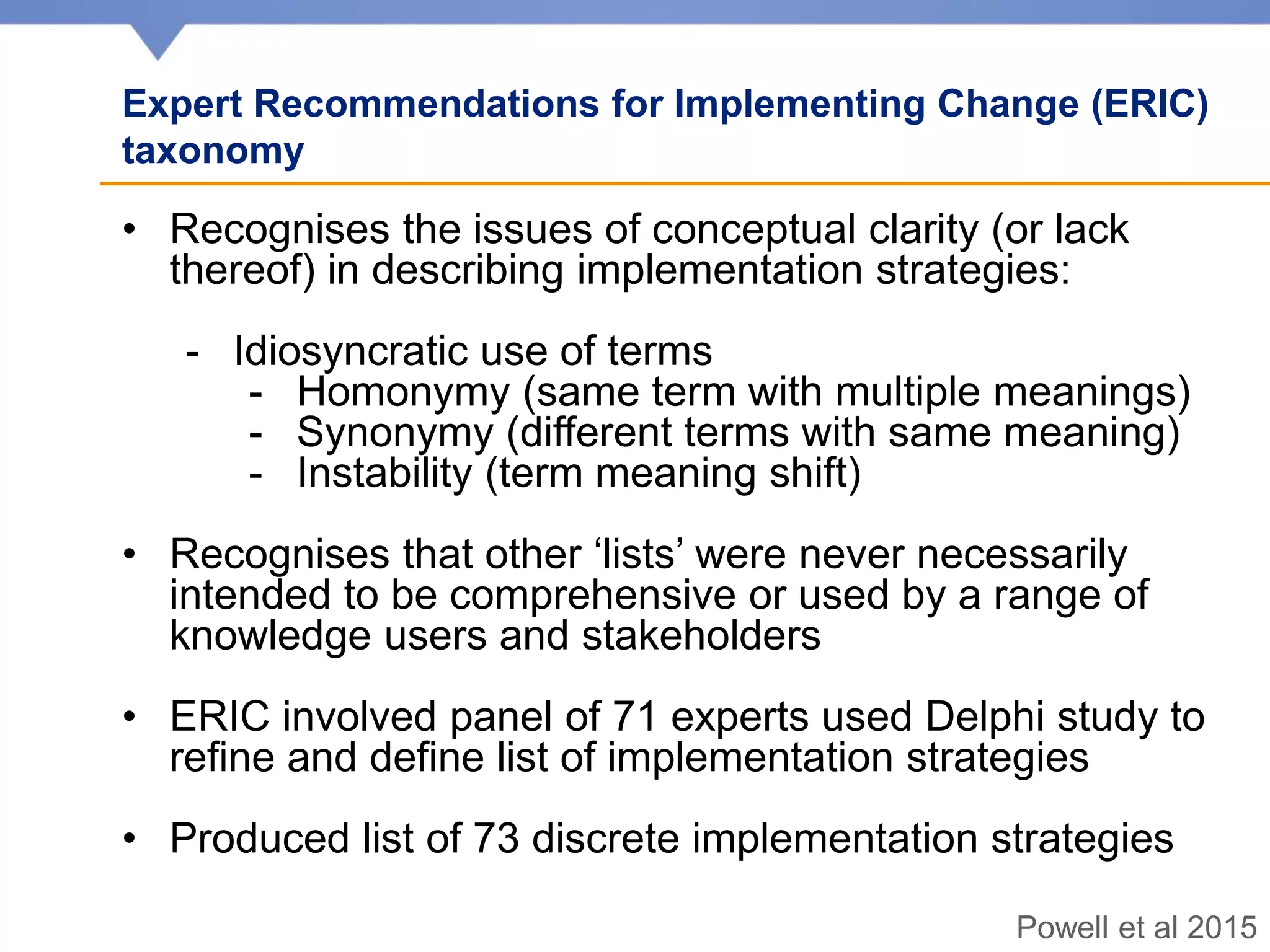 Expert Recommendations for Implementing Change (ERIC)
taxonomy
• Recognises the issues of conceptual clarity (or lack
thereof) in describing implementation strategies:
- Idiosyncratic use of terms
- Homonymy (same term with multiple meanings)
- Synonymy (different terms with same meaning)
- Instability (term meaning shift)
• Recognises that other ‘lists’ were never necessarily
intended to be comprehensive or used by a range of
knowledge users and stakeholders
• ERIC involved panel of 71 experts used Delphi study to
refine and define list of implementation strategies
• Produced list of 73 discrete implementation strategies
Powell et al 2015
 
