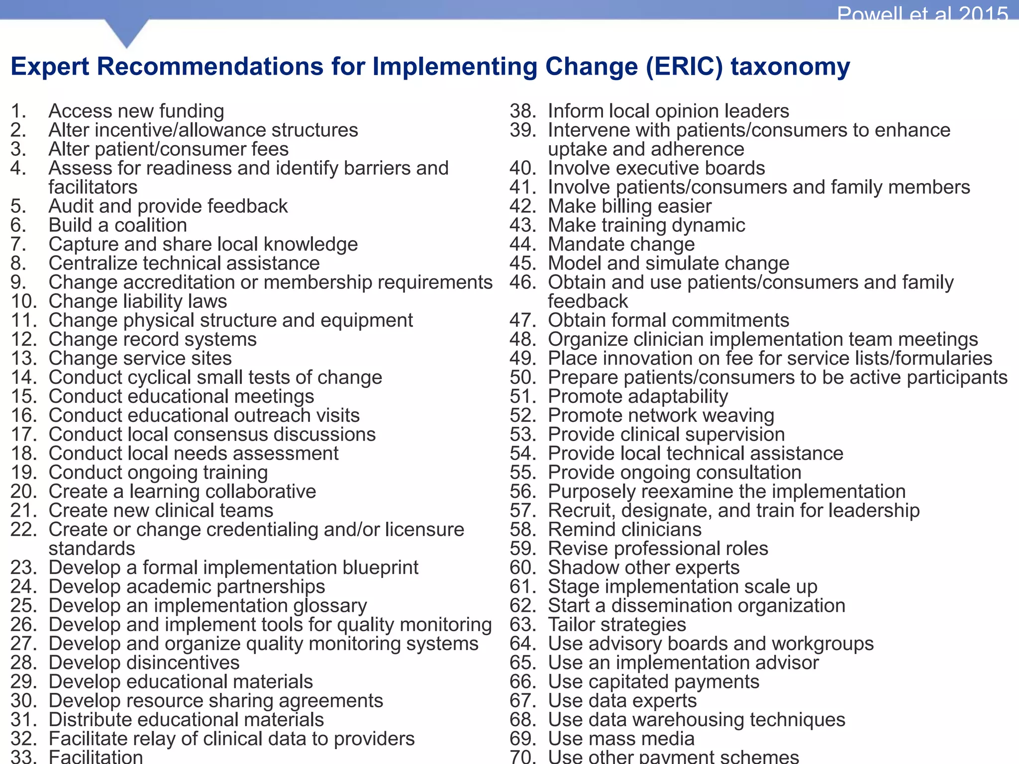 Expert Recommendations for Implementing Change (ERIC) taxonomy
1. Access new funding
2. Alter incentive/allowance structures
3. Alter patient/consumer fees
4. Assess for readiness and identify barriers and
facilitators
5. Audit and provide feedback
6. Build a coalition
7. Capture and share local knowledge
8. Centralize technical assistance
9. Change accreditation or membership requirements
10. Change liability laws
11. Change physical structure and equipment
12. Change record systems
13. Change service sites
14. Conduct cyclical small tests of change
15. Conduct educational meetings
16. Conduct educational outreach visits
17. Conduct local consensus discussions
18. Conduct local needs assessment
19. Conduct ongoing training
20. Create a learning collaborative
21. Create new clinical teams
22. Create or change credentialing and/or licensure
standards
23. Develop a formal implementation blueprint
24. Develop academic partnerships
25. Develop an implementation glossary
26. Develop and implement tools for quality monitoring
27. Develop and organize quality monitoring systems
28. Develop disincentives
29. Develop educational materials
30. Develop resource sharing agreements
31. Distribute educational materials
32. Facilitate relay of clinical data to providers
38. Inform local opinion leaders
39. Intervene with patients/consumers to enhance
uptake and adherence
40. Involve executive boards
41. Involve patients/consumers and family members
42. Make billing easier
43. Make training dynamic
44. Mandate change
45. Model and simulate change
46. Obtain and use patients/consumers and family
feedback
47. Obtain formal commitments
48. Organize clinician implementation team meetings
49. Place innovation on fee for service lists/formularies
50. Prepare patients/consumers to be active participants
51. Promote adaptability
52. Promote network weaving
53. Provide clinical supervision
54. Provide local technical assistance
55. Provide ongoing consultation
56. Purposely reexamine the implementation
57. Recruit, designate, and train for leadership
58. Remind clinicians
59. Revise professional roles
60. Shadow other experts
61. Stage implementation scale up
62. Start a dissemination organization
63. Tailor strategies
64. Use advisory boards and workgroups
65. Use an implementation advisor
66. Use capitated payments
67. Use data experts
68. Use data warehousing techniques
69. Use mass media
Powell et al 2015
 