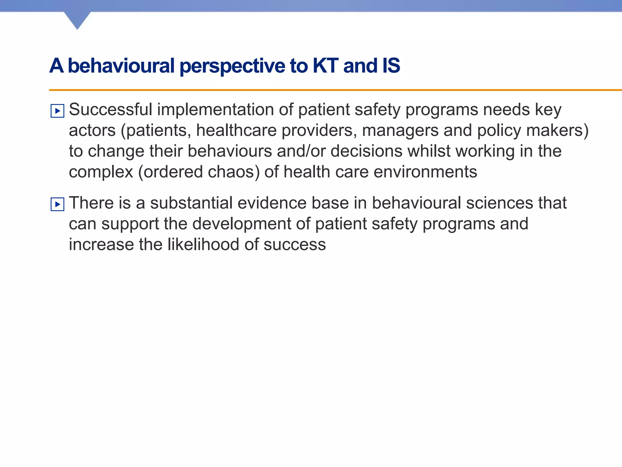 A behavioural perspective to KT and IS
▶ Successful implementation of patient safety programs needs key
actors (patients, healthcare providers, managers and policy makers)
to change their behaviours and/or decisions whilst working in the
complex (ordered chaos) of health care environments
▶ There is a substantial evidence base in behavioural sciences that
can support the development of patient safety programs and
increase the likelihood of success
 