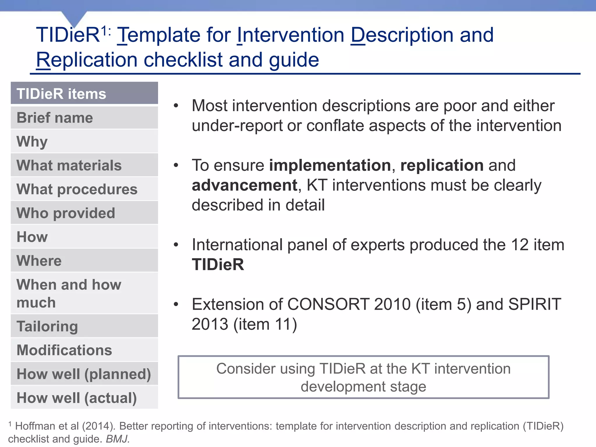 TIDieR items
Brief name
Why
What materials
What procedures
Who provided
How
Where
When and how
much
Tailoring
Modifications
How well (planned)
How well (actual)
TIDieR1: Template for Intervention Description and
Replication checklist and guide
1 Hoffman et al (2014). Better reporting of interventions: template for intervention description and replication (TIDieR)
checklist and guide. BMJ.
• Most intervention descriptions are poor and either
under-report or conflate aspects of the intervention
• To ensure implementation, replication and
advancement, KT interventions must be clearly
described in detail
• International panel of experts produced the 12 item
TIDieR
• Extension of CONSORT 2010 (item 5) and SPIRIT
2013 (item 11)
Consider using TIDieR at the KT intervention
development stage
 