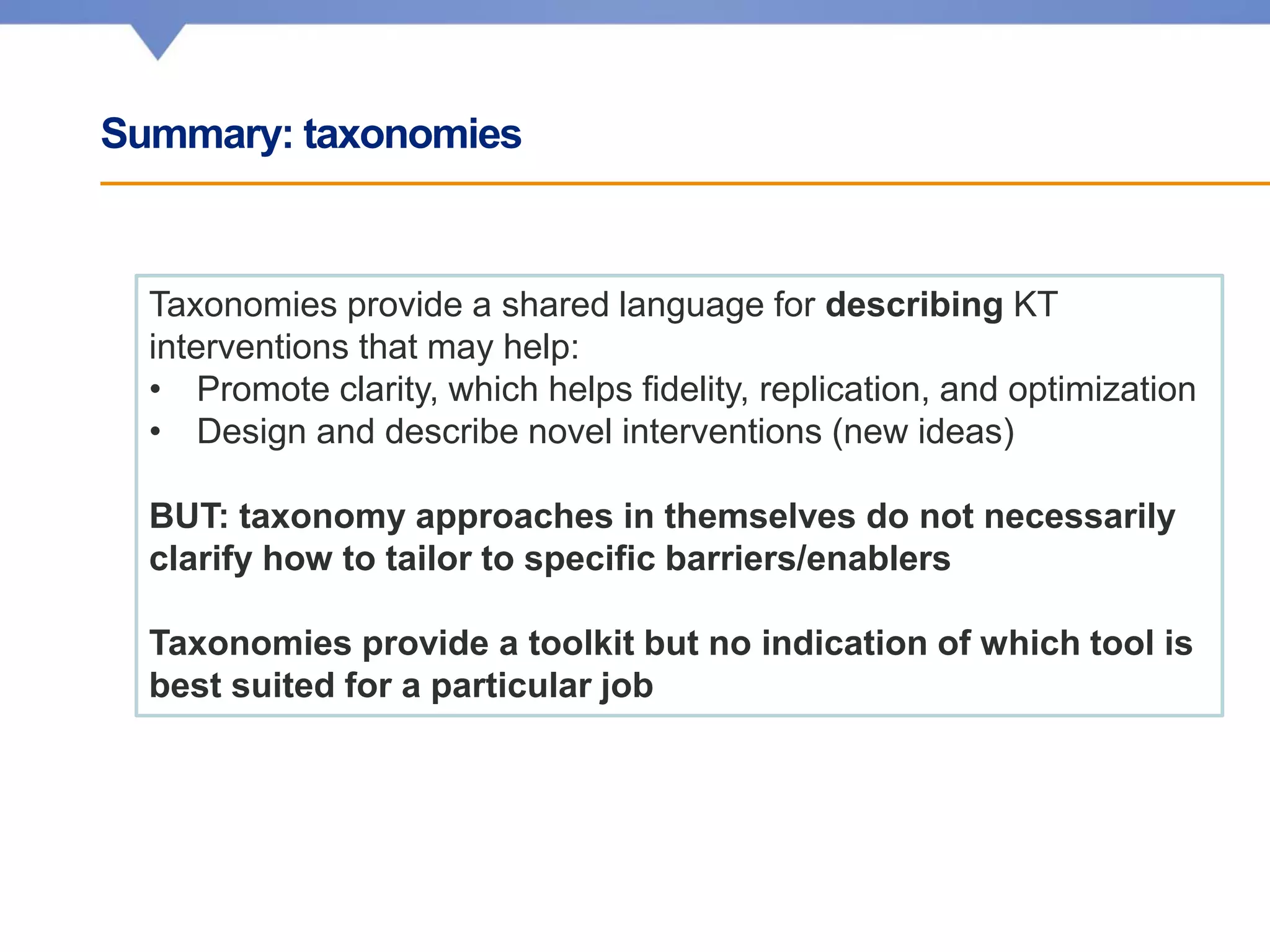 Summary: taxonomies
Taxonomies provide a shared language for describing KT
interventions that may help:
• Promote clarity, which helps fidelity, replication, and optimization
• Design and describe novel interventions (new ideas)
BUT: taxonomy approaches in themselves do not necessarily
clarify how to tailor to specific barriers/enablers
Taxonomies provide a toolkit but no indication of which tool is
best suited for a particular job
 