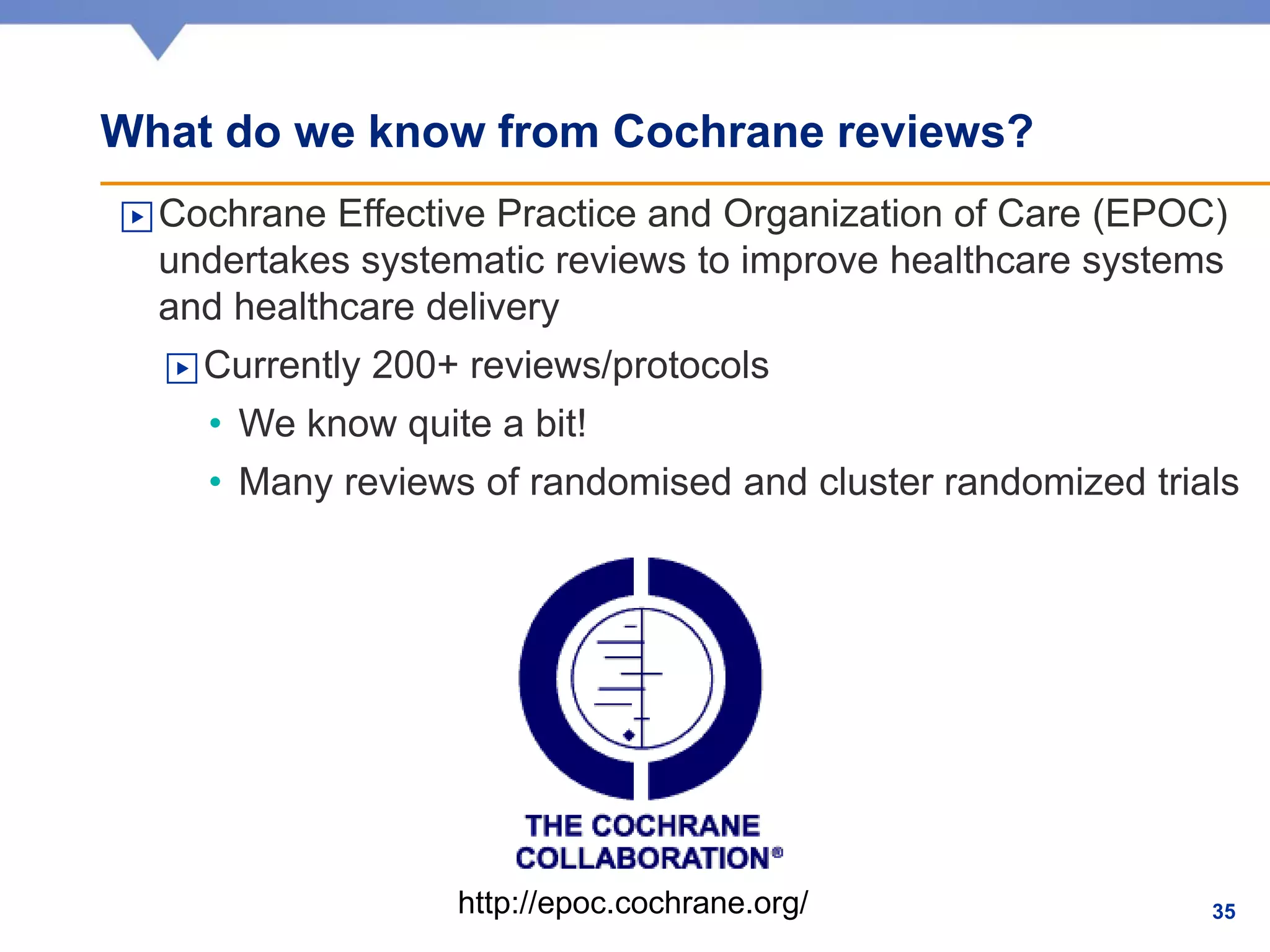 What do we know from Cochrane reviews?
▶Cochrane Effective Practice and Organization of Care (EPOC)
undertakes systematic reviews to improve healthcare systems
and healthcare delivery
▶Currently 200+ reviews/protocols
• We know quite a bit!
• Many reviews of randomised and cluster randomized trials
http://epoc.cochrane.org/ 35
 