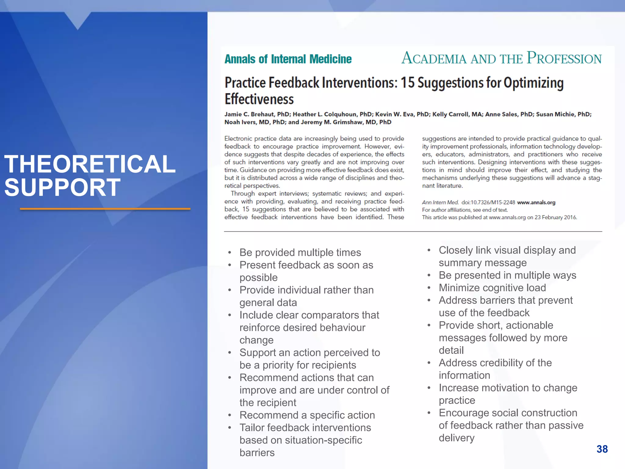 38
• Be provided multiple times
• Present feedback as soon as
possible
• Provide individual rather than
general data
• Include clear comparators that
reinforce desired behaviour
change
• Support an action perceived to
be a priority for recipients
• Recommend actions that can
improve and are under control of
the recipient
• Recommend a specific action
• Tailor feedback interventions
based on situation-specific
barriers
• Closely link visual display and
summary message
• Be presented in multiple ways
• Minimize cognitive load
• Address barriers that prevent
use of the feedback
• Provide short, actionable
messages followed by more
detail
• Address credibility of the
information
• Increase motivation to change
practice
• Encourage social construction
of feedback rather than passive
delivery
THEORETICAL
SUPPORT
 