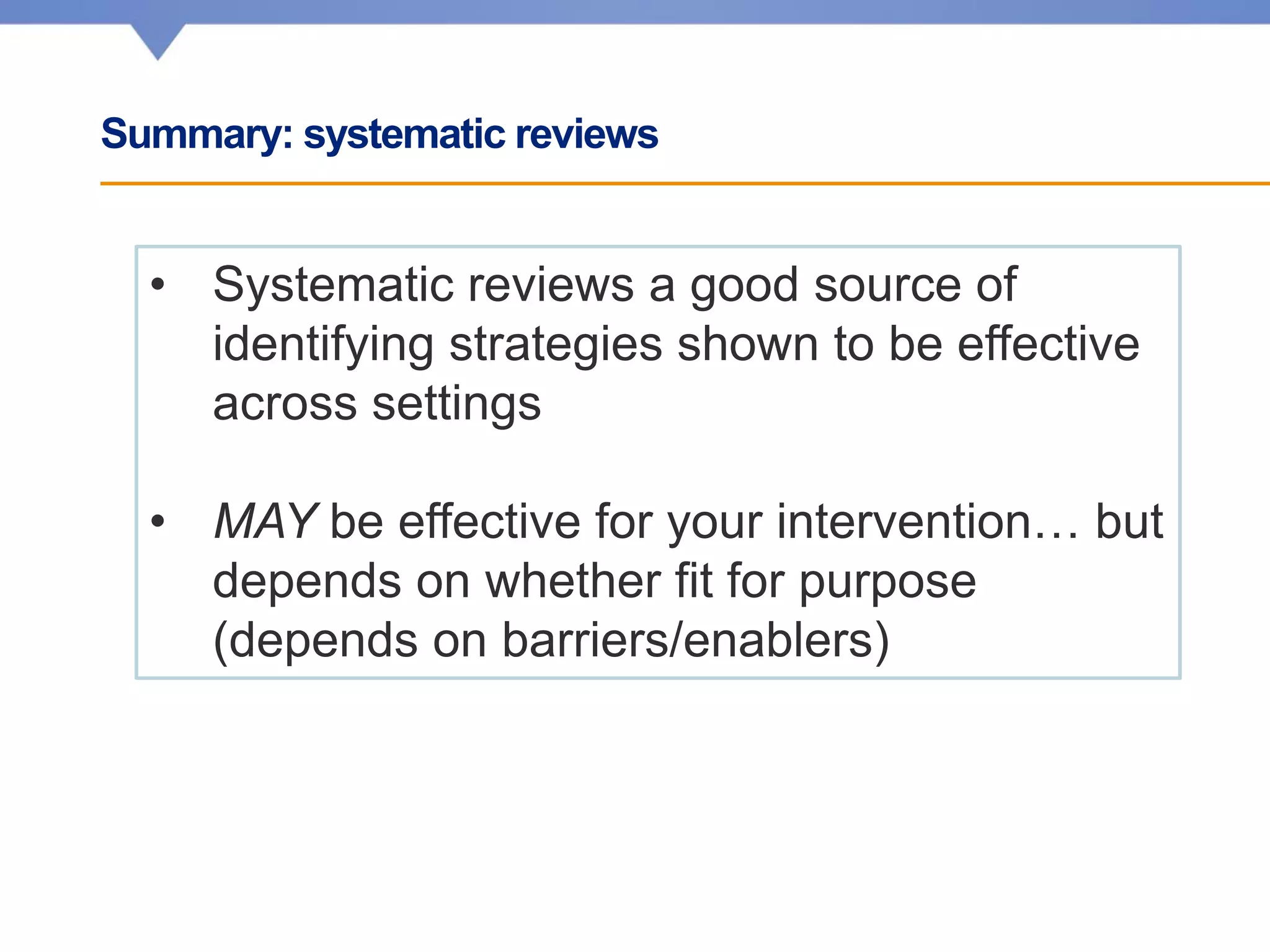 Summary: systematic reviews
• Systematic reviews a good source of
identifying strategies shown to be effective
across settings
• MAY be effective for your intervention… but
depends on whether fit for purpose
(depends on barriers/enablers)
 