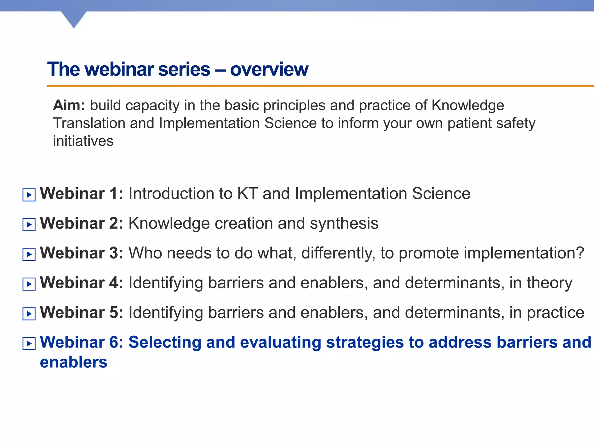 The webinar series – overview
▶ Webinar 1: Introduction to KT and Implementation Science
▶ Webinar 2: Knowledge creation and synthesis
▶ Webinar 3: Who needs to do what, differently, to promote implementation?
▶ Webinar 4: Identifying barriers and enablers, and determinants, in theory
▶ Webinar 5: Identifying barriers and enablers, and determinants, in practice
▶ Webinar 6: Selecting and evaluating strategies to address barriers and
enablers
Aim: build capacity in the basic principles and practice of Knowledge
Translation and Implementation Science to inform your own patient safety
initiatives
 