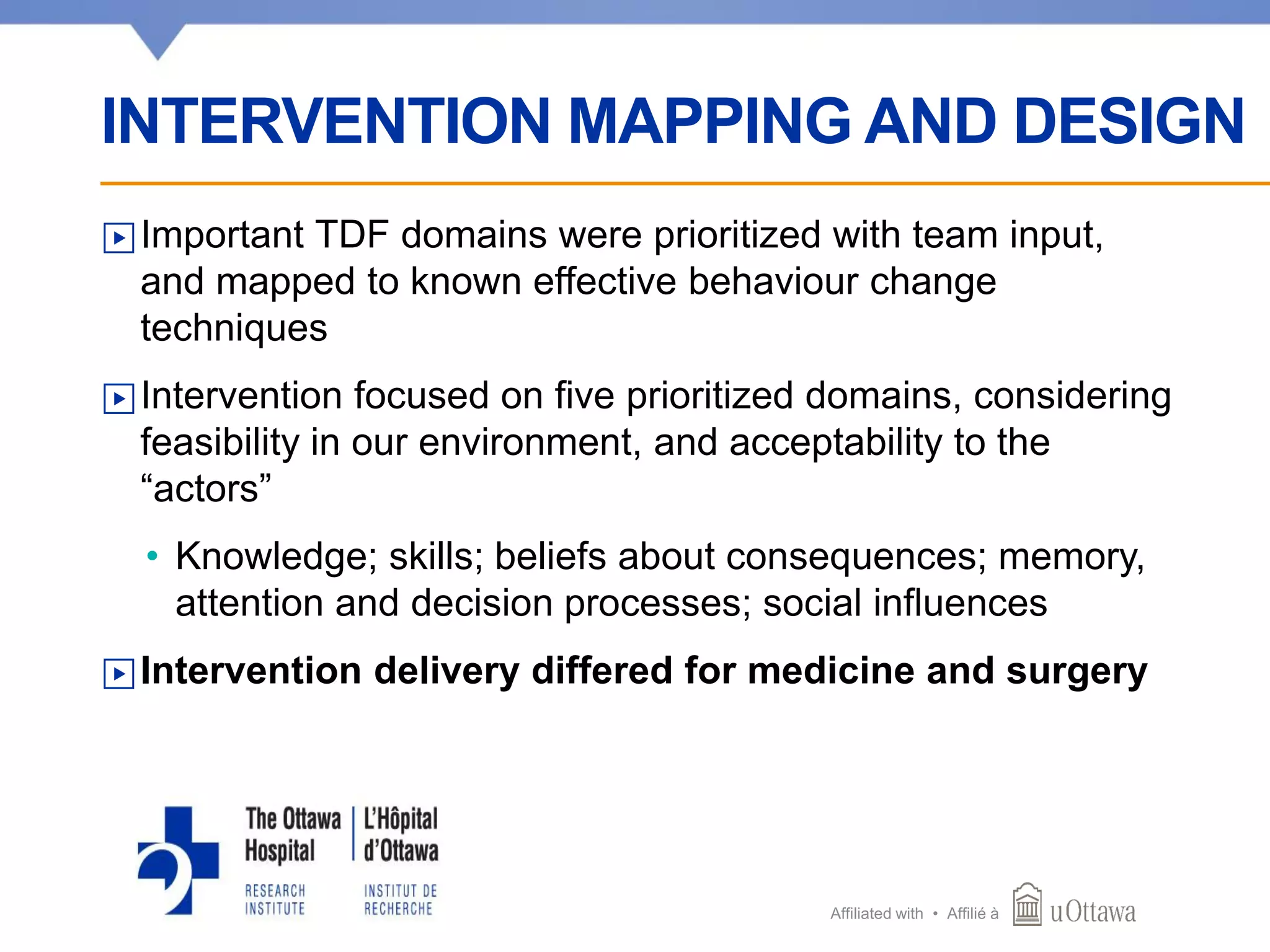 Affiliated with • Affilié à
▶Important TDF domains were prioritized with team input,
and mapped to known effective behaviour change
techniques
▶Intervention focused on five prioritized domains, considering
feasibility in our environment, and acceptability to the
“actors”
• Knowledge; skills; beliefs about consequences; memory,
attention and decision processes; social influences
▶Intervention delivery differed for medicine and surgery
INTERVENTION MAPPING AND DESIGN
 