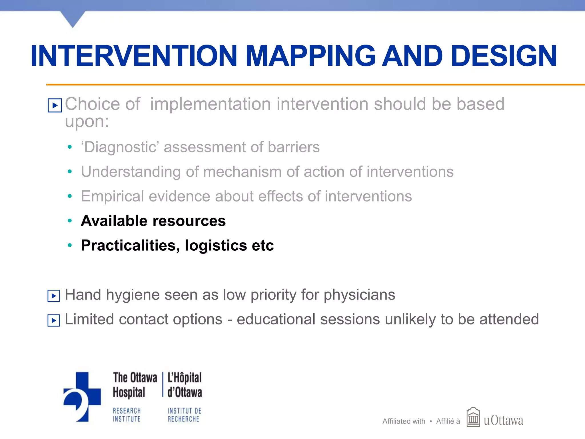 Affiliated with • Affilié à
▶Choice of implementation intervention should be based
upon:
• ‘Diagnostic’ assessment of barriers
• Understanding of mechanism of action of interventions
• Empirical evidence about effects of interventions
• Available resources
• Practicalities, logistics etc
▶ Hand hygiene seen as low priority for physicians
▶ Limited contact options - educational sessions unlikely to be attended
INTERVENTION MAPPING AND DESIGN
 