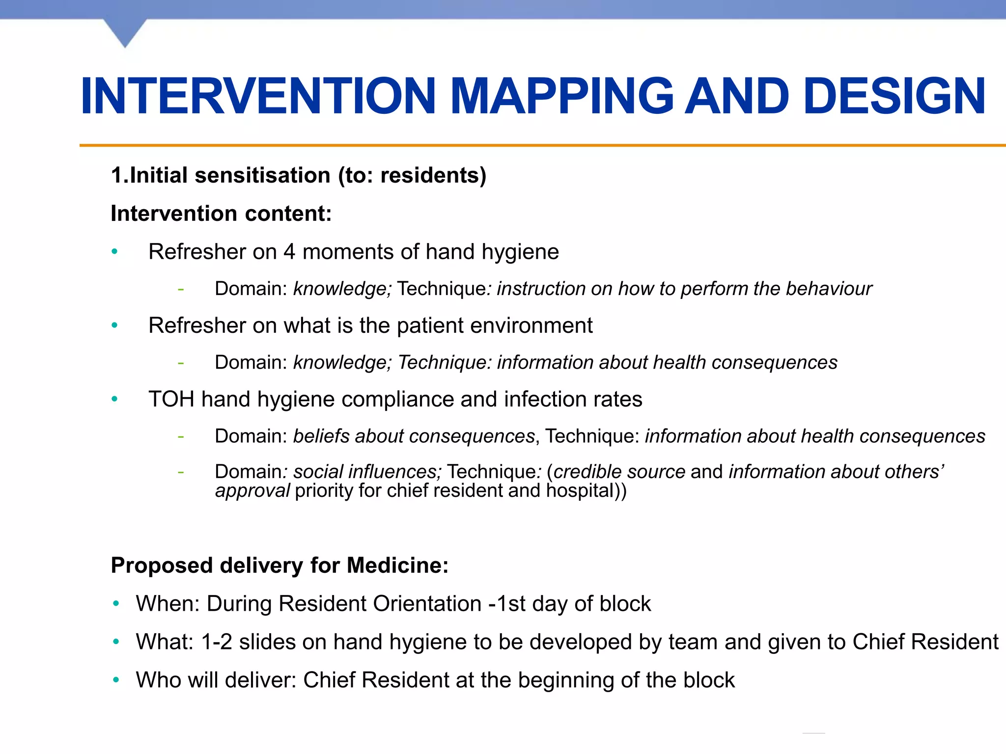 Affiliated with • Affilié à
1.Initial sensitisation (to: residents)
Intervention content:
• Refresher on 4 moments of hand hygiene
- Domain: knowledge; Technique: instruction on how to perform the behaviour
• Refresher on what is the patient environment
- Domain: knowledge; Technique: information about health consequences
• TOH hand hygiene compliance and infection rates
- Domain: beliefs about consequences, Technique: information about health consequences
- Domain: social influences; Technique: (credible source and information about others’
approval priority for chief resident and hospital))
Proposed delivery for Medicine:
• When: During Resident Orientation -1st day of block
• What: 1-2 slides on hand hygiene to be developed by team and given to Chief Resident
• Who will deliver: Chief Resident at the beginning of the block
INTERVENTION MAPPING AND DESIGN
 
