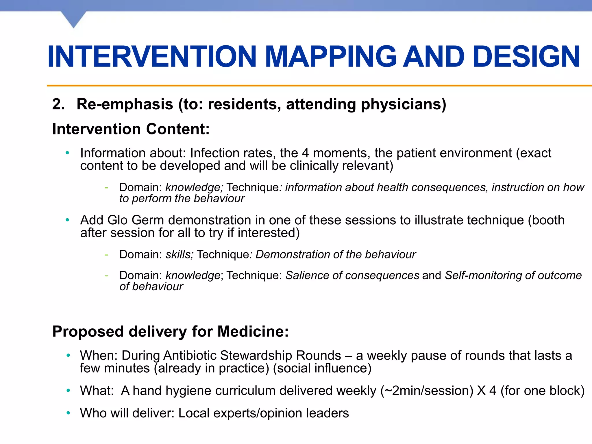 Affiliated with • Affilié à
2. Re-emphasis (to: residents, attending physicians)
Intervention Content:
• Information about: Infection rates, the 4 moments, the patient environment (exact
content to be developed and will be clinically relevant)
- Domain: knowledge; Technique: information about health consequences, instruction on how
to perform the behaviour
• Add Glo Germ demonstration in one of these sessions to illustrate technique (booth
after session for all to try if interested)
- Domain: skills; Technique: Demonstration of the behaviour
- Domain: knowledge; Technique: Salience of consequences and Self-monitoring of outcome
of behaviour
Proposed delivery for Medicine:
• When: During Antibiotic Stewardship Rounds – a weekly pause of rounds that lasts a
few minutes (already in practice) (social influence)
• What: A hand hygiene curriculum delivered weekly (~2min/session) X 4 (for one block)
• Who will deliver: Local experts/opinion leaders
INTERVENTION MAPPING AND DESIGN
 