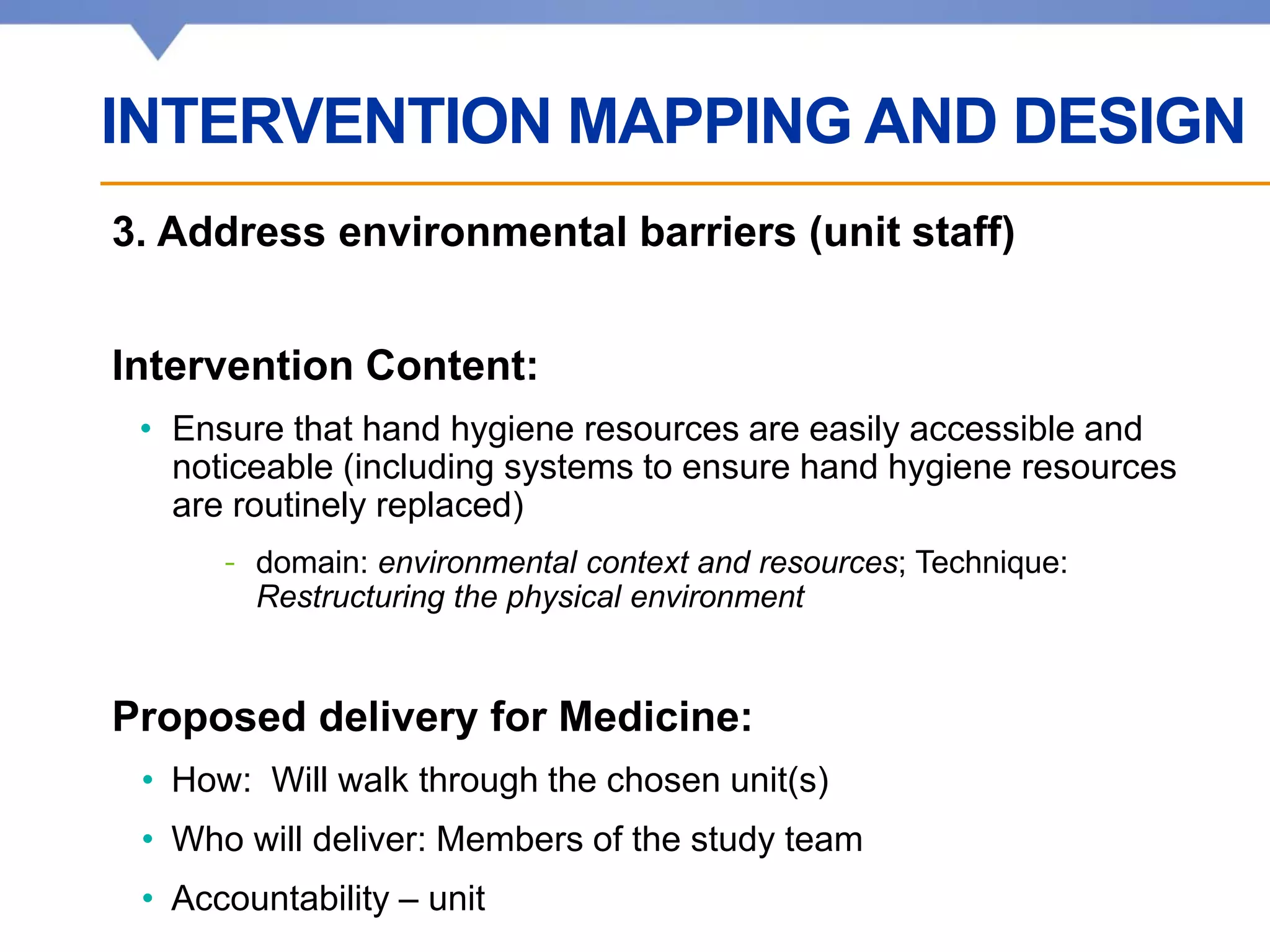 Affiliated with • Affilié à
3. Address environmental barriers (unit staff)
Intervention Content:
• Ensure that hand hygiene resources are easily accessible and
noticeable (including systems to ensure hand hygiene resources
are routinely replaced)
- domain: environmental context and resources; Technique:
Restructuring the physical environment
Proposed delivery for Medicine:
• How: Will walk through the chosen unit(s)
• Who will deliver: Members of the study team
• Accountability – unit
INTERVENTION MAPPING AND DESIGN
 