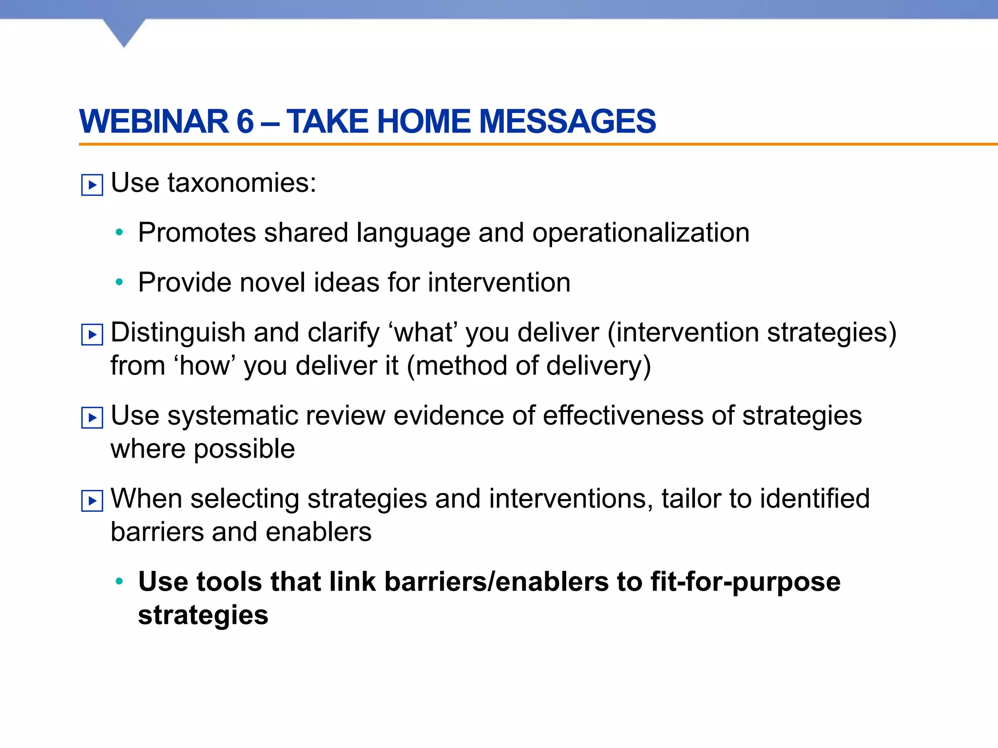 WEBINAR 6 – TAKE HOME MESSAGES
▶ Use taxonomies:
• Promotes shared language and operationalization
• Provide novel ideas for intervention
▶ Distinguish and clarify ‘what’ you deliver (intervention strategies)
from ‘how’ you deliver it (method of delivery)
▶ Use systematic review evidence of effectiveness of strategies
where possible
▶ When selecting strategies and interventions, tailor to identified
barriers and enablers
• Use tools that link barriers/enablers to fit-for-purpose
strategies
 
