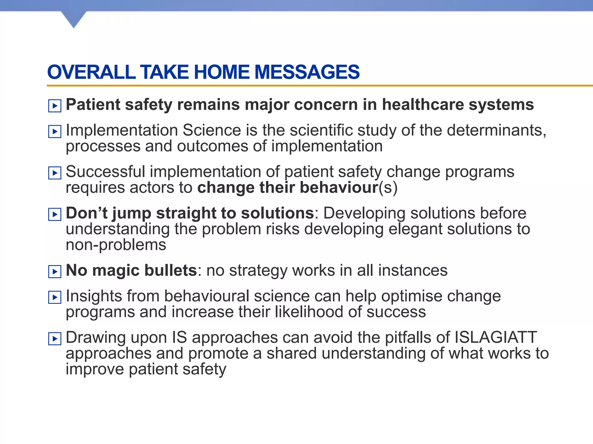 OVERALL TAKE HOME MESSAGES
▶ Patient safety remains major concern in healthcare systems
▶ Implementation Science is the scientific study of the determinants,
processes and outcomes of implementation
▶ Successful implementation of patient safety change programs
requires actors to change their behaviour(s)
▶ Don’t jump straight to solutions: Developing solutions before
understanding the problem risks developing elegant solutions to
non-problems
▶ No magic bullets: no strategy works in all instances
▶ Insights from behavioural science can help optimise change
programs and increase their likelihood of success
▶ Drawing upon IS approaches can avoid the pitfalls of ISLAGIATT
approaches and promote a shared understanding of what works to
improve patient safety
 