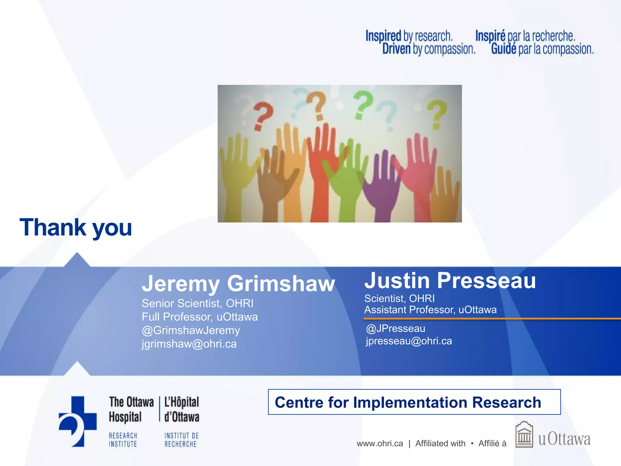www.ohri.ca | Affiliated with • Affilié à
Centre for Implementation Research
Thank you
Justin Presseau
Scientist, OHRI
Assistant Professor, uOttawa
@JPresseau
jpresseau@ohri.ca
Jeremy Grimshaw
Senior Scientist, OHRI
Full Professor, uOttawa
@GrimshawJeremy
jgrimshaw@ohri.ca
 