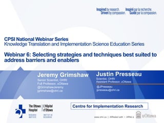 www.ohri.ca | Affiliated with • Affilié à
CPSI National Webinar Series
Knowledge Translation and Implementation Science Education Series
Webinar 6: Selecting strategies and techniques best suited to
address barriers and enablers
Centre for Implementation Research
Justin Presseau
Scientist, OHRI
Assistant Professor, uOttawa
@JPresseau
jpresseau@ohri.ca
Jeremy Grimshaw
Senior Scientist, OHRI
Full Professor, uOttawa
@GrimshawJeremy
jgrimshaw@ohri.ca
 