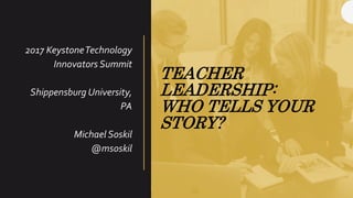 TEACHER
LEADERSHIP:
WHO TELLS YOUR
STORY?
2017 KeystoneTechnology
Innovators Summit
Shippensburg University,
PA
Michael Soskil
@msoskil
 