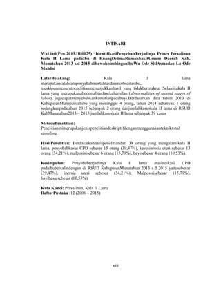 xiii
INTISARI
WaLiati(Psw.2013.IB.0025) “IdentifikasiPenyebabTerjadinya Proses Persalinan
Kala II Lama padaIbu di RuangDelimaRumahSakitUmum Daerah Kab.
Munatahun 2013 s.d 2015 dibawahbimbinganibuWa Ode SitiAsmadan La Ode
Muhlisi
LatarBelakang: Kala II lama
merupakansalahsatupenyebabmortalitasdanmorbiditasibu,
meskipunmenurutpenelitianmenunjukkanhasil yang tidakbermakna. Selainitukala II
lama yang merupakanabnormalitasfasekehamilan (abnormalities of second stages of
labor) jugadapatmenyebabkankematianpadabayi.Berdasarkan data tahun 2013 di
KabupatenMunajumlahibu yang meninggal 4 orang, tahun 2014 sebanyak 1 orang
sedangkanpadatahun 2015 sebanyak 2 orang danjumlahkasuskala II lama di RSUD
KabMunatahun2013 – 2015 jumlahkasuskala II lama sebanyak 39 kasus
MetodePenelitian:
Penelitianinimerupakanjenispenelitiandeskriptifdenganmenggunakantekniktotal
sampling.
HasilPenelitian: Berdasarkanhasilpenelitiandari 38 orang yang mengalamikala II
lama, penyebabkasus CPD sebesar 15 orang (39,47%), kasusinresia uteri sebesar 13
orang (34,21%), malposisisebesar 6 orang (15,79%), bayisebesar 4 orang (10,53%).
Kesimpulan: Penyebabterjadinya Kala II lama atasindikasi CPD
padaibubersalindengan di RSUD KabupatenMunatahun 2013 s.d 2015 yaitusebesar
(39,47%), inersia uteri sebesar (34,21%), Malposisisebesar (15,79%),
bayibesarsebesar (10,53%).
Kata Kunci: Persalinan, Kala II Lama
DaftarPustaka :12 (2006 – 2015)
 
