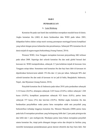 1
BAB I
PENDAHULUAN
A. Latar Belakang
Kematian ibu pada saat hamil dan melahirkan merupakan masalah besar di dunia.
Angka kematian ibu (AKI) di dunia berdasarkan data WHO pada tahun 2003,
didapatkan bahwa dalam setiap menit seorang perempuan meninggal karena komplikasi
yang terkait dengan proses kehamilan dan persalinannya. Sebanyak 99% kematian ibu di
dunia terjadi di negara-negara berkembang (Anang Fantoni, 2014).
Wenurut WHO, Asia Tenggara merupakan kawasan penyumbang AKI terbasar
pada tahun 2008. Sepertiga dari seluruh kematian ibu dan anak global berasal dari
kawasan ini. WHO memperkirakan, sebanyak 3,7 juta kelahiran terjadi di kawasan Asia
Tenggara setiap tahun. Sementara total kematian ibu dan bayi baru lahir di kawasan ini
diperkirakan berturut-turut adalah 170 ribu dan 1,3 juta per tahun. Sebanyak 98% dari
seluruh kematian ibu dan anak di kawasan ini ter jadi di India, Bangladesh, Indonesia,
Nepal , dan Myanmar (Anang Fantoni, 2014).
Penyebab kematian ibu di Indonesia pada tahun 2010 yaitu perdarahan sebanyak
3.114 kasus (26,9%), eklampsia sebanyak 2.653 kasus (23,0%), infeksi sebanyak 1.268
kasus (10,9%), komplikasi puerperium sebanyak 923 kasus (8,0%), partus lama
sebanyak 577 kasus (5%) dan lain-lain (10,9%). Melihat angka kematian ibu dan
berdasarkan penyebabkan maka partus lama merupakan salah satu penyebab yang
berkontribusi terhadap tingginya kematian ibu. Menurut Manuaba (2008) partus lama
pada kala II merupakan persalinan yang berlangsung lebih dari 2 jam pada primigravida
dan lebih dari 1 jam multigravida. Meskipun partus lama bukan merupakan penyebab
utama kematian ibu, tetapi perlu ditangani dengan serius dan dirujuk ke fasilitas yang
memiliki kemampuan penatalaksanaan gawat darurat obstetrik dan bayi baru lahir. Hal
 