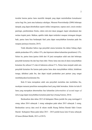 2
tersebut karena partus lama memiliki dampak yang dapat menimbulkan konsekuensi
serius bagi ibu, janin atau keduanya sekaligus. Menurut Prawirohardjo (2008) beberapa
dampak yang dapat ditimbulkan seperti infeksi intrapartum, ruptura uteri, cincin retraksi
patologis, pembentukan fistula, cidera otot-otot dasar panggul, kaput suksedanum dan
molase kepala janin. Bahkan, apabila tidak dapat terdeteksi maupun tertangani dengan
baik, partus lama bisa berdampak fatal yaitu dapat menyebabkan kematian pada ibu
maupun janinnya (Anonim, 2015)
Telah diketahui bahwa tiga penyebab utama kematian ibu dalam bidang obgin
adalah perdarahan 45%, infeksi 15%, dan hipertensi dalam kehamilan (preeklamsi) 13%.
Selain itu, partus lama (partus lebih dari 18 jam) merupakan salah satu dari beberapa
penyebab kematian ibu dan bayi baru lahir. Partus lama rata-rata di dunia menyebabkan
kematian ibu sebesar 8 % dan di Indonesia sebesar 9 %. Partus lama menjadi salah satu
penyebab kematian ibu karena pada partus lama akan menyebabkan infeksi, kehabisan
tenaga, dehidrasi pada ibu, dan dapat terjadi perdarahan post partum yang sangat
membahayakan keselamatan ibu.
Kala II lama merupakan salah satu penyebab mortalitas dan morbiditas ibu,
meskipun menurut penelitian menunjukkan hasil yang tidak bermakna. Selain itu kala II
lama yang merupakan abnormalitas fase kehamilan (abnormalities of second stages of
labor) juga dapat menyebabkan kematian pada bayi (Anang Fantoni, 2014)
Berdasarkan data tahun 2013 di Kabupaten Muna jumlah ibu yang meninggal 4
orang, tahun 2014 sebanyak 1 orang sedangkan pada tahun 2015 sebanyak 2 orang.
Berdasarkan survey data awal di rekam medik Ruang Delima Rumah Sakit Umum
Daerah Kabupaten Muna pada tahun 2013 – 2015 jumlah kasus kala II lama sebanyak
42 kasus (Rekam Medik, 2013 s.d 2015).
 