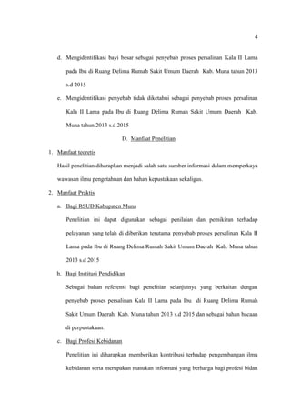 4
d. Mengidentifikasi bayi besar sebagai penyebab proses persalinan Kala II Lama
pada Ibu di Ruang Delima Rumah Sakit Umum Daerah Kab. Muna tahun 2013
s.d 2015
e. Mengidentifikasi penyebab tidak diketahui sebagai penyebab proses persalinan
Kala II Lama pada Ibu di Ruang Delima Rumah Sakit Umum Daerah Kab.
Muna tahun 2013 s.d 2015
D. Manfaat Penelitian
1. Manfaat teoretis
Hasil penelitian diharapkan menjadi salah satu sumber informasi dalam memperkaya
wawasan ilmu pengetahuan dan bahan kepustakaan sekaligus.
2. Manfaat Praktis
a. Bagi RSUD Kabupaten Muna
Penelitian ini dapat digunakan sebagai penilaian dan pemikiran terhadap
pelayanan yang telah di diberikan terutama penyebab proses persalinan Kala II
Lama pada Ibu di Ruang Delima Rumah Sakit Umum Daerah Kab. Muna tahun
2013 s.d 2015
b. Bagi Institusi Pendidikan
Sebagai bahan referensi bagi penelitian selanjutnya yang berkaitan dengan
penyebab proses persalinan Kala II Lama pada Ibu di Ruang Delima Rumah
Sakit Umum Daerah Kab. Muna tahun 2013 s.d 2015 dan sebagai bahan bacaan
di perpustakaan.
c. Bagi Profesi Kebidanan
Penelitian ini diharapkan memberikan kontribusi terhadap pengembangan ilmu
kebidanan serta merupakan masukan informasi yang berharga bagi profesi bidan
 