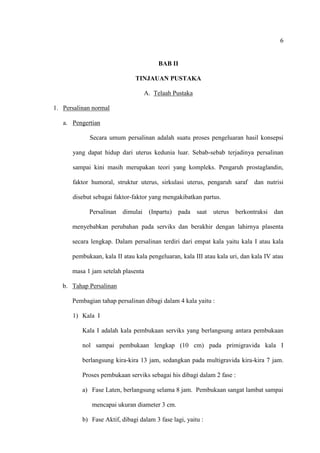 6
BAB II
TINJAUAN PUSTAKA
A. Telaah Pustaka
1. Persalinan normal
a. Pengertian
Secara umum persalinan adalah suatu proses pengeluaran hasil konsepsi
yang dapat hidup dari uterus kedunia luar. Sebab-sebab terjadinya persalinan
sampai kini masih merupakan teori yang kompleks. Pengaruh prostaglandin,
faktor humoral, struktur uterus, sirkulasi uterus, pengaruh saraf dan nutrisi
disebut sebagai faktor-faktor yang mengakibatkan partus.
Persalinan dimulai (Inpartu) pada saat uterus berkontraksi dan
menyebabkan perubahan pada serviks dan berakhir dengan lahirnya plasenta
secara lengkap. Dalam persalinan terdiri dari empat kala yaitu kala I atau kala
pembukaan, kala II atau kala pengeluaran, kala III atau kala uri, dan kala IV atau
masa 1 jam setelah plasenta
b. Tahap Persalinan
Pembagian tahap persalinan dibagi dalam 4 kala yaitu :
1) Kala I
Kala I adalah kala pembukaan serviks yang berlangsung antara pembukaan
nol sampai pembukaan lengkap (10 cm) pada primigravida kala I
berlangsung kira-kira 13 jam, sedangkan pada multigravida kira-kira 7 jam.
Proses pembukaan serviks sebagai his dibagi dalam 2 fase :
a) Fase Laten, berlangsung selama 8 jam. Pembukaan sangat lambat sampai
mencapai ukuran diameter 3 cm.
b) Fase Aktif, dibagi dalam 3 fase lagi, yaitu :
 