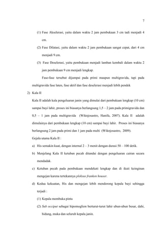 7
(1) Fase Akselerasi, yaitu dalam waktu 2 jam pembukaan 3 cm tadi menjadi 4
cm.
(2) Fase Dilatasi, yaitu dalam waktu 2 jam pembukaan sangat cepat, dari 4 cm
menjadi 9 cm.
(3) Fase Deselerasi, yaitu pembukaan menjadi lamban kembali dalam waktu 2
jam pembukaan 9 cm menjadi lengkap.
Fase-fase tersebut dijumpai pada primi maupun multigravida, tapi pada
multigravida fase laten, fase aktif dan fase deselerasi menjadi lebih pendek
2) Kala II
Kala II adalah kala pengeluaran janin yang dimulai dari pembukaan lengkap (10 cm)
sampai bayi lahir, proses ini biasanya berlangsung 1,5 – 2 jam pada primigravida dan
0,5 – 1 jam pada multigravida (Wiknjosastro, Hanifa, 2007). Kala II adalah
dimulainya dari pembukaan lengkap (10 cm) sampai bayi lahir. Proses ini biasanya
berlangsung 2 jam pada primi dan 1 jam pada multi (Wiknjosastro, 2009).
Gejala utama Kala II :
a) His semakin kuat, dengan internal 2 – 3 menit dengan durasi 50 – 100 detik.
b) Menjelang Kala II ketuban pecah ditandai dengan pengeluaran cairan secara
mendadak.
c) Ketuban pecah pada pembukaan mendekati lengkap dan di ikuti keinginan
mengejan karena tertekannya pleksus franken houser.
d) Kedua kekuatan, His dan mengejan lebih mendorong kepala bayi sehingga
terjadi :
(1) Kepala membuka pintu
(2) Sub occiput sebagai hipomoglion berturut-turut lahir ubun-ubun besar, dahi,
hidung, muka dan seluruh kepala janin.
 